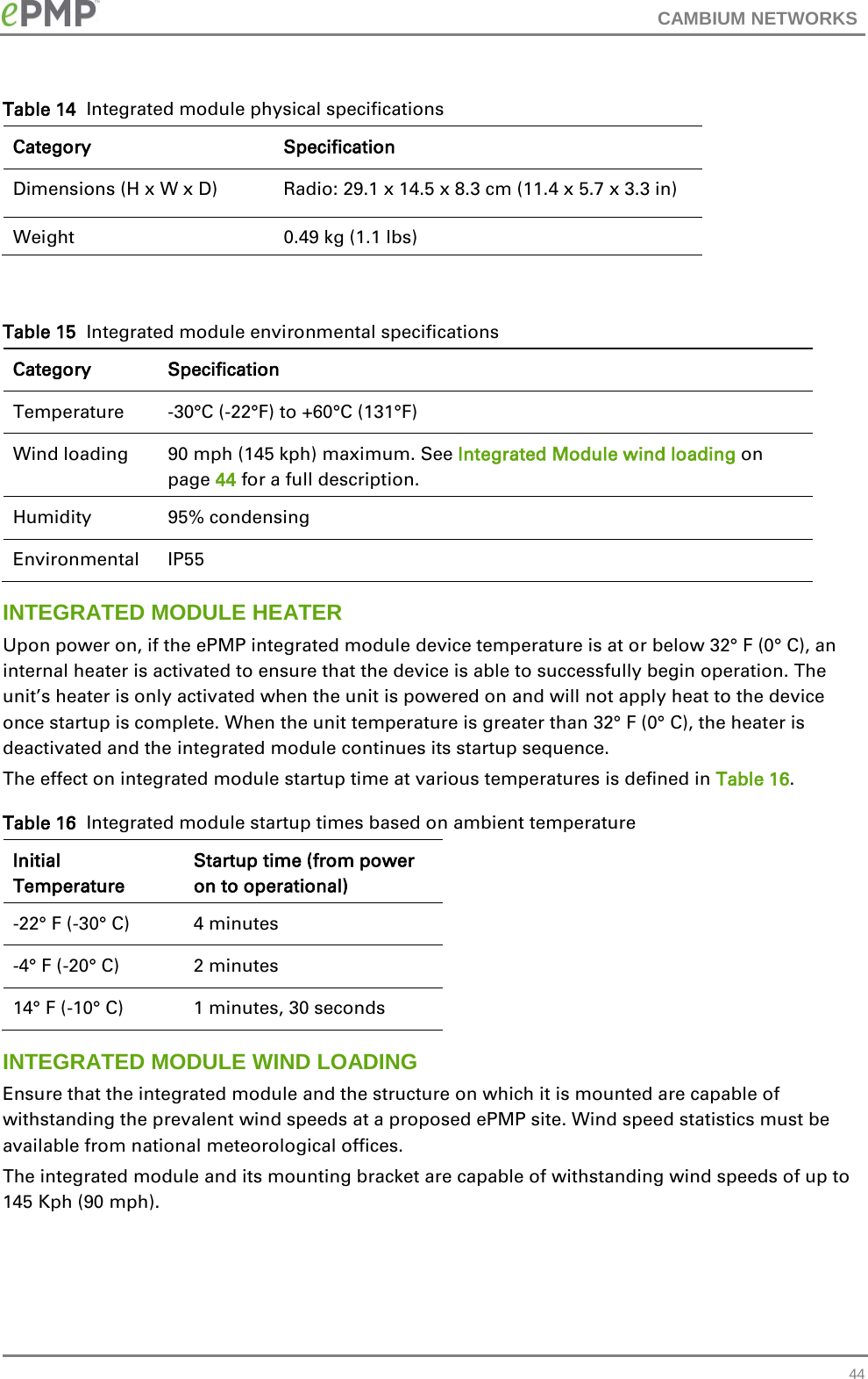 CAMBIUM NETWORKS  Table 14  Integrated module physical specifications Category Specification Dimensions (H x W x D)   Radio: 29.1 x 14.5 x 8.3 cm (11.4 x 5.7 x 3.3 in) Weight  0.49 kg (1.1 lbs)  Table 15  Integrated module environmental specifications Category Specification Temperature   -30°C (-22°F) to +60°C (131°F) Wind loading  90 mph (145 kph) maximum. See Integrated Module wind loading on page 44 for a full description. Humidity  95% condensing Environmental IP55 INTEGRATED MODULE HEATER Upon power on, if the ePMP integrated module device temperature is at or below 32° F (0° C), an internal heater is activated to ensure that the device is able to successfully begin operation. The unit’s heater is only activated when the unit is powered on and will not apply heat to the device once startup is complete. When the unit temperature is greater than 32° F (0° C), the heater is deactivated and the integrated module continues its startup sequence. The effect on integrated module startup time at various temperatures is defined in Table 16. Table 16  Integrated module startup times based on ambient temperature Initial Temperature Startup time (from power on to operational) -22° F (-30° C) 4 minutes -4° F (-20° C) 2 minutes 14° F (-10° C) 1 minutes, 30 seconds INTEGRATED MODULE WIND LOADING Ensure that the integrated module and the structure on which it is mounted are capable of withstanding the prevalent wind speeds at a proposed ePMP site. Wind speed statistics must be available from national meteorological offices. The integrated module and its mounting bracket are capable of withstanding wind speeds of up to 145 Kph (90 mph).  44 