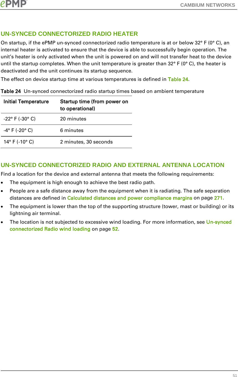 CAMBIUM NETWORKS  UN-SYNCED CONNECTORIZED RADIO HEATER On startup, if the ePMP un-synced connectorized radio temperature is at or below 32° F (0° C), an internal heater is activated to ensure that the device is able to successfully begin operation. The unit’s heater is only activated when the unit is powered on and will not transfer heat to the device until the startup completes. When the unit temperature is greater than 32° F (0° C), the heater is deactivated and the unit continues its startup sequence. The effect on device startup time at various temperatures is defined in Table 24. Table 24  Un-synced connectorized radio startup times based on ambient temperature Initial Temperature Startup time (from power on to operational) -22° F (-30° C) 20 minutes -4° F (-20° C) 6 minutes 14° F (-10° C) 2 minutes, 30 seconds  UN-SYNCED CONNECTORIZED RADIO AND EXTERNAL ANTENNA LOCATION Find a location for the device and external antenna that meets the following requirements: • The equipment is high enough to achieve the best radio path. • People are a safe distance away from the equipment when it is radiating. The safe separation distances are defined in Calculated distances and power compliance margins on page 271. • The equipment is lower than the top of the supporting structure (tower, mast or building) or its lightning air terminal. • The location is not subjected to excessive wind loading. For more information, see Un-synced connectorized Radio wind loading on page 52.  51 