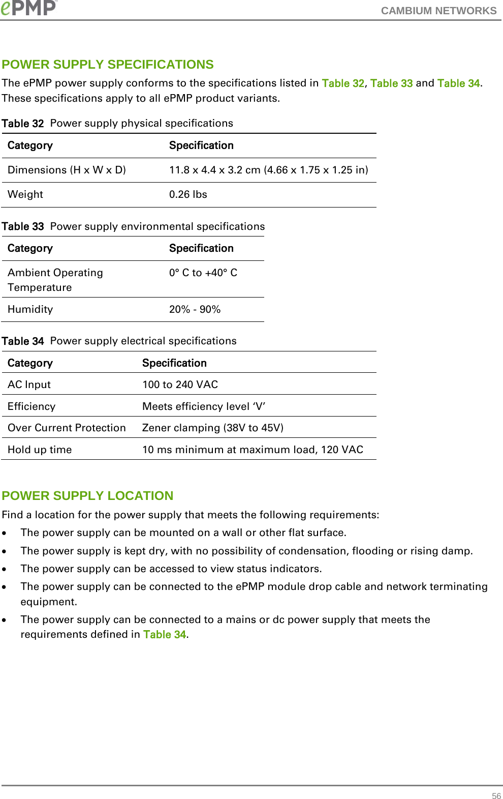 CAMBIUM NETWORKS  POWER SUPPLY SPECIFICATIONS The ePMP power supply conforms to the specifications listed in Table 32, Table 33 and Table 34.  These specifications apply to all ePMP product variants. Table 32  Power supply physical specifications Category Specification Dimensions (H x W x D) 11.8 x 4.4 x 3.2 cm (4.66 x 1.75 x 1.25 in) Weight  0.26 lbs Table 33  Power supply environmental specifications Category Specification Ambient Operating Temperature  0° C to +40° C Humidity  20% - 90% Table 34  Power supply electrical specifications Category Specification AC Input 100 to 240 VAC Efficiency Meets efficiency level ‘V’ Over Current Protection Zener clamping (38V to 45V) Hold up time  10 ms minimum at maximum load, 120 VAC  POWER SUPPLY LOCATION Find a location for the power supply that meets the following requirements: • The power supply can be mounted on a wall or other flat surface. • The power supply is kept dry, with no possibility of condensation, flooding or rising damp. • The power supply can be accessed to view status indicators. • The power supply can be connected to the ePMP module drop cable and network terminating equipment. • The power supply can be connected to a mains or dc power supply that meets the requirements defined in Table 34.          56 