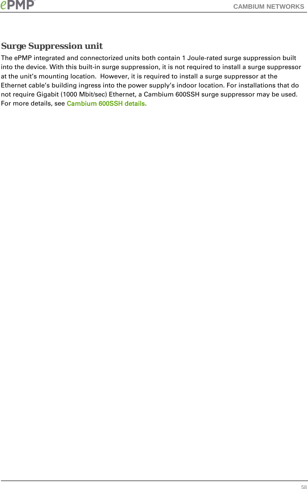 CAMBIUM NETWORKS  Surge Suppression unit The ePMP integrated and connectorized units both contain 1 Joule-rated surge suppression built into the device. With this built-in surge suppression, it is not required to install a surge suppressor at the unit’s mounting location.  However, it is required to install a surge suppressor at the Ethernet cable’s building ingress into the power supply’s indoor location. For installations that do not require Gigabit (1000 Mbit/sec) Ethernet, a Cambium 600SSH surge suppressor may be used. For more details, see Cambium 600SSH details.   58 