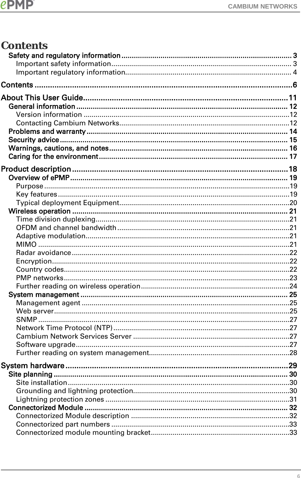 CAMBIUM NETWORKS  Contents Safety and regulatory information ................................................................................... 3 Important safety information ........................................................................................... 3 Important regulatory information.................................................................................... 4 Contents ..................................................................................................................... 6 About This User Guide ............................................................................................. 11 General information ....................................................................................................... 12 Version information ........................................................................................................12 Contacting Cambium Networks ......................................................................................12 Problems and warranty .................................................................................................. 14 Security advice ............................................................................................................... 15 Warnings, cautions, and notes ....................................................................................... 16 Caring for the environment ............................................................................................ 17 Product description .................................................................................................. 18 Overview of ePMP .......................................................................................................... 19 Purpose ............................................................................................................................19 Key features .....................................................................................................................19 Typical deployment Equipment ......................................................................................20 Wireless operation ......................................................................................................... 21 Time division duplexing ..................................................................................................21 OFDM and channel bandwidth .......................................................................................21 Adaptive modulation .......................................................................................................21 MIMO ...............................................................................................................................21 Radar avoidance ..............................................................................................................22 Encryption ........................................................................................................................22 Country codes ..................................................................................................................22 PMP networks ..................................................................................................................23 Further reading on wireless operation ...........................................................................24 System management ..................................................................................................... 25 Management agent .........................................................................................................25 Web server .......................................................................................................................25 SNMP ...............................................................................................................................27 Network Time Protocol (NTP) .........................................................................................27 Cambium Network Services Server ...............................................................................27 Software upgrade ............................................................................................................27 Further reading on system management.......................................................................28 System hardware ..................................................................................................... 29 Site planning .................................................................................................................. 30 Site installation ................................................................................................................30 Grounding and lightning protection ...............................................................................30 Lightning protection zones .............................................................................................31 Connectorized Module ................................................................................................... 32 Connectorized Module description ................................................................................32 Connectorized part numbers ..........................................................................................33 Connectorized module mounting bracket ......................................................................33  6 