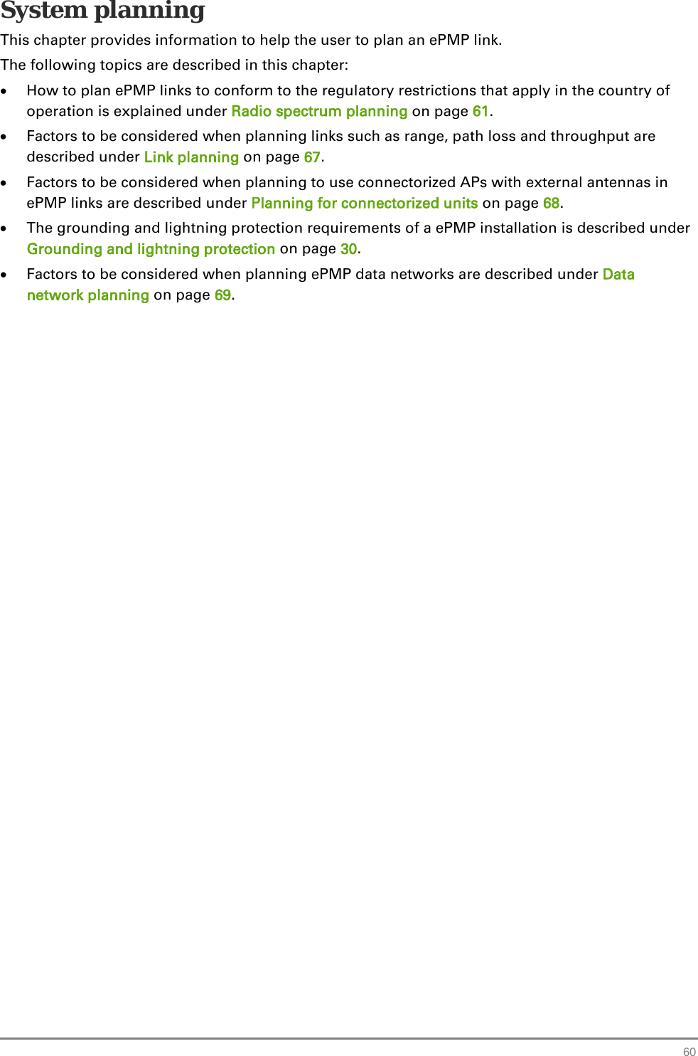  System planning This chapter provides information to help the user to plan an ePMP link. The following topics are described in this chapter: • How to plan ePMP links to conform to the regulatory restrictions that apply in the country of operation is explained under Radio spectrum planning on page 61. • Factors to be considered when planning links such as range, path loss and throughput are described under Link planning on page 67. • Factors to be considered when planning to use connectorized APs with external antennas in ePMP links are described under Planning for connectorized units on page 68. • The grounding and lightning protection requirements of a ePMP installation is described under Grounding and lightning protection on page 30. • Factors to be considered when planning ePMP data networks are described under Data network planning on page 69.   60 