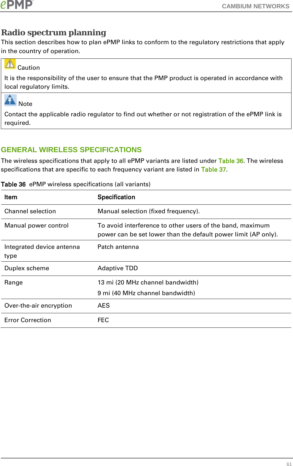 CAMBIUM NETWORKS  Radio spectrum planning This section describes how to plan ePMP links to conform to the regulatory restrictions that apply in the country of operation.   Caution It is the responsibility of the user to ensure that the PMP product is operated in accordance with local regulatory limits.  Note Contact the applicable radio regulator to find out whether or not registration of the ePMP link is required.  GENERAL WIRELESS SPECIFICATIONS The wireless specifications that apply to all ePMP variants are listed under Table 36. The wireless specifications that are specific to each frequency variant are listed in Table 37. Table 36  ePMP wireless specifications (all variants) Item  Specification  Channel selection Manual selection (fixed frequency). Manual power control  To avoid interference to other users of the band, maximum power can be set lower than the default power limit (AP only). Integrated device antenna type Patch antenna Duplex scheme  Adaptive TDD Range 13 mi (20 MHz channel bandwidth) 9 mi (40 MHz channel bandwidth) Over-the-air encryption AES Error Correction FEC      61 