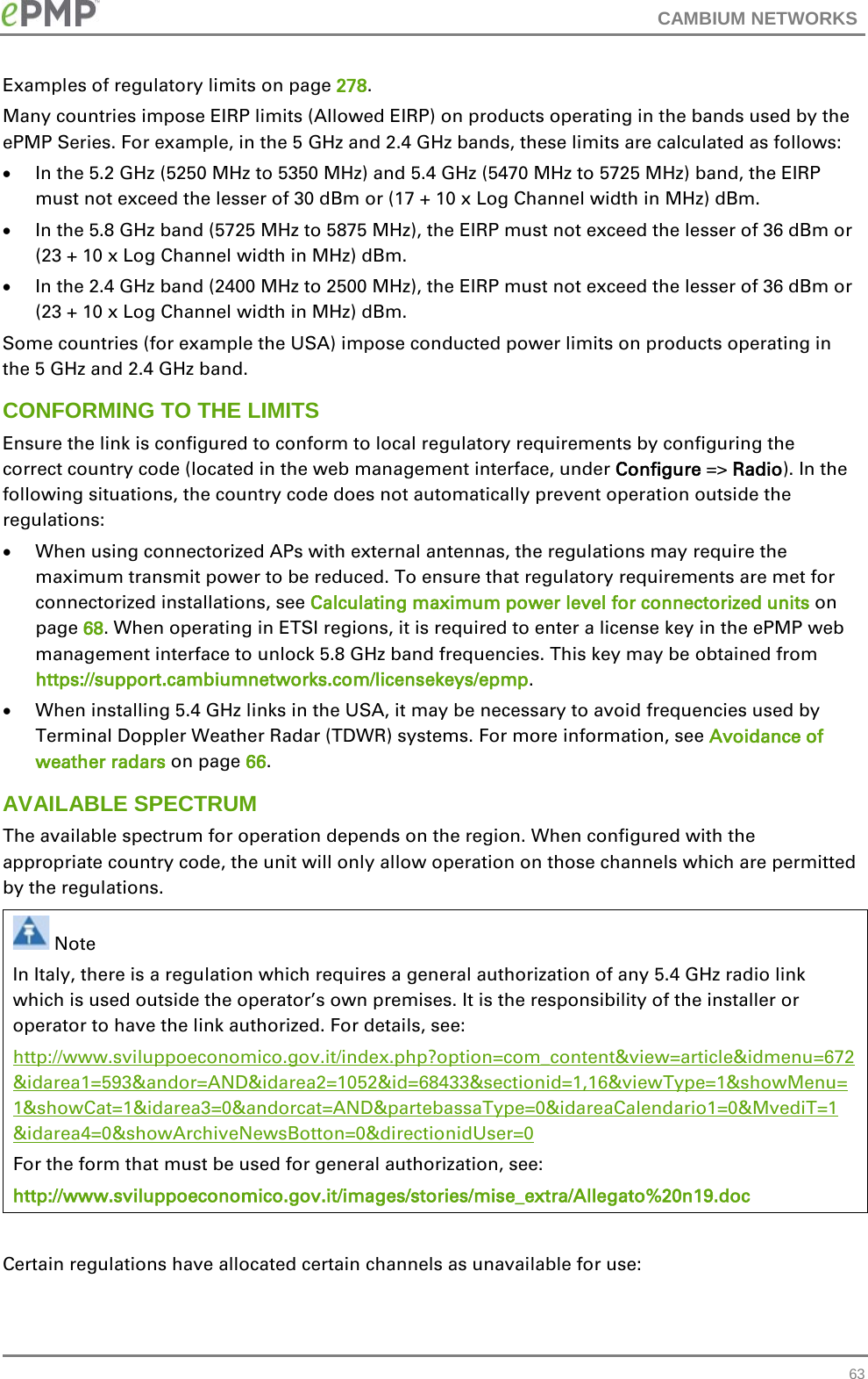 CAMBIUM NETWORKS  Examples of regulatory limits on page 278. Many countries impose EIRP limits (Allowed EIRP) on products operating in the bands used by the ePMP Series. For example, in the 5 GHz and 2.4 GHz bands, these limits are calculated as follows: • In the 5.2 GHz (5250 MHz to 5350 MHz) and 5.4 GHz (5470 MHz to 5725 MHz) band, the EIRP must not exceed the lesser of 30 dBm or (17 + 10 x Log Channel width in MHz) dBm. • In the 5.8 GHz band (5725 MHz to 5875 MHz), the EIRP must not exceed the lesser of 36 dBm or (23 + 10 x Log Channel width in MHz) dBm. • In the 2.4 GHz band (2400 MHz to 2500 MHz), the EIRP must not exceed the lesser of 36 dBm or (23 + 10 x Log Channel width in MHz) dBm. Some countries (for example the USA) impose conducted power limits on products operating in the 5 GHz and 2.4 GHz band. CONFORMING TO THE LIMITS Ensure the link is configured to conform to local regulatory requirements by configuring the correct country code (located in the web management interface, under Configure =&gt; Radio). In the following situations, the country code does not automatically prevent operation outside the regulations: • When using connectorized APs with external antennas, the regulations may require the maximum transmit power to be reduced. To ensure that regulatory requirements are met for connectorized installations, see Calculating maximum power level for connectorized units on page 68. When operating in ETSI regions, it is required to enter a license key in the ePMP web management interface to unlock 5.8 GHz band frequencies. This key may be obtained from https://support.cambiumnetworks.com/licensekeys/epmp. • When installing 5.4 GHz links in the USA, it may be necessary to avoid frequencies used by Terminal Doppler Weather Radar (TDWR) systems. For more information, see Avoidance of weather radars on page 66. AVAILABLE SPECTRUM The available spectrum for operation depends on the region. When configured with the appropriate country code, the unit will only allow operation on those channels which are permitted by the regulations.   Note In Italy, there is a regulation which requires a general authorization of any 5.4 GHz radio link which is used outside the operator’s own premises. It is the responsibility of the installer or operator to have the link authorized. For details, see: http://www.sviluppoeconomico.gov.it/index.php?option=com_content&amp;view=article&amp;idmenu=672 &amp;idarea1=593&amp;andor=AND&amp;idarea2=1052&amp;id=68433&amp;sectionid=1,16&amp;viewType=1&amp;showMenu=1&amp;showCat=1&amp;idarea3=0&amp;andorcat=AND&amp;partebassaType=0&amp;idareaCalendario1=0&amp;MvediT=1 &amp;idarea4=0&amp;showArchiveNewsBotton=0&amp;directionidUser=0 For the form that must be used for general authorization, see: http://www.sviluppoeconomico.gov.it/images/stories/mise_extra/Allegato%20n19.doc  Certain regulations have allocated certain channels as unavailable for use:  63 