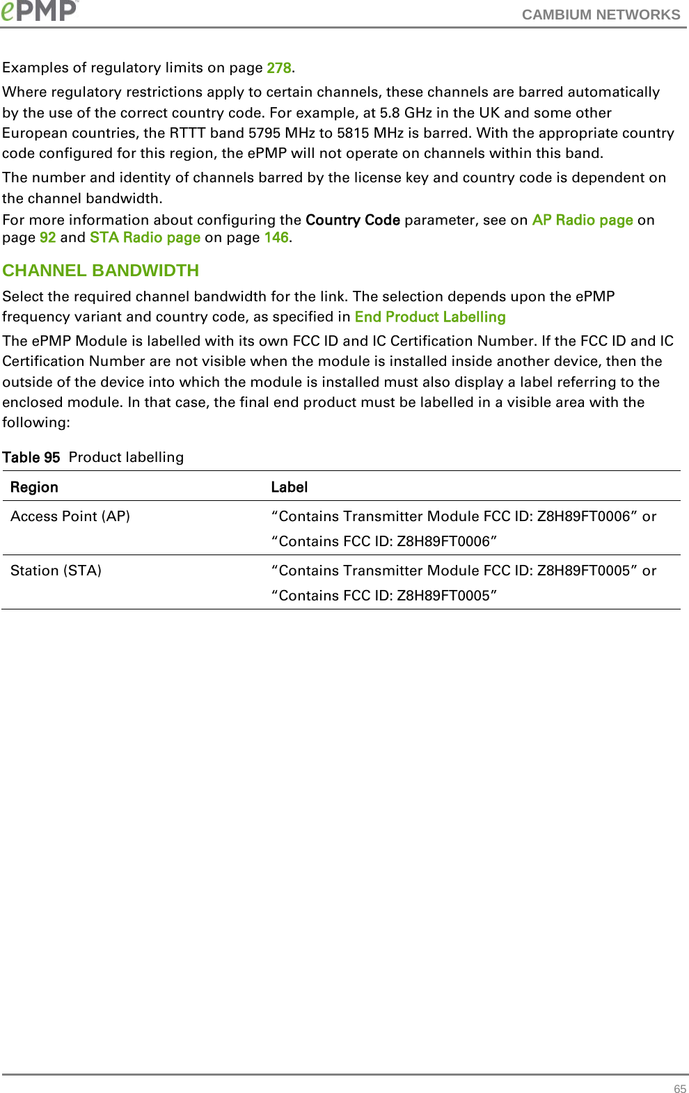 CAMBIUM NETWORKS  Examples of regulatory limits on page 278. Where regulatory restrictions apply to certain channels, these channels are barred automatically by the use of the correct country code. For example, at 5.8 GHz in the UK and some other European countries, the RTTT band 5795 MHz to 5815 MHz is barred. With the appropriate country code configured for this region, the ePMP will not operate on channels within this band. The number and identity of channels barred by the license key and country code is dependent on the channel bandwidth. For more information about configuring the Country Code parameter, see on AP Radio page on page 92 and STA Radio page on page 146. CHANNEL BANDWIDTH Select the required channel bandwidth for the link. The selection depends upon the ePMP frequency variant and country code, as specified in End Product Labelling  The ePMP Module is labelled with its own FCC ID and IC Certification Number. If the FCC ID and IC Certification Number are not visible when the module is installed inside another device, then the outside of the device into which the module is installed must also display a label referring to the enclosed module. In that case, the final end product must be labelled in a visible area with the following:  Table 95  Product labelling Region Label Access Point (AP)  “Contains Transmitter Module FCC ID: Z8H89FT0006” or “Contains FCC ID: Z8H89FT0006” Station (STA)  “Contains Transmitter Module FCC ID: Z8H89FT0005” or “Contains FCC ID: Z8H89FT0005”     65 