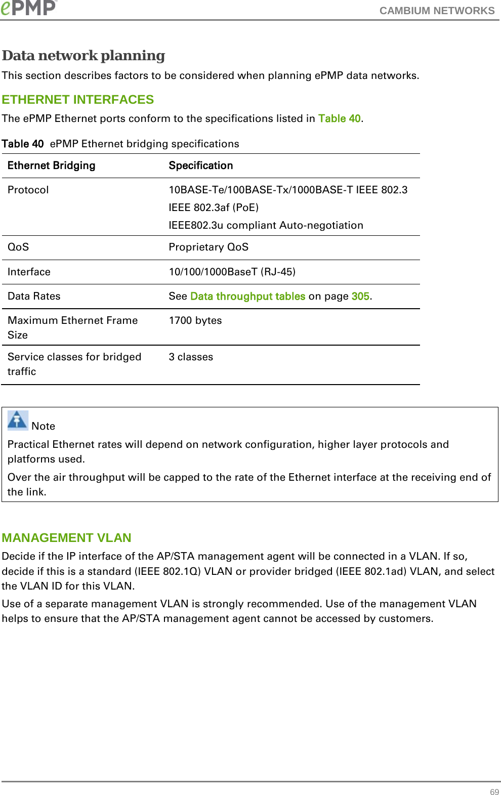 CAMBIUM NETWORKS  Data network planning This section describes factors to be considered when planning ePMP data networks. ETHERNET INTERFACES The ePMP Ethernet ports conform to the specifications listed in Table 40. Table 40  ePMP Ethernet bridging specifications Ethernet Bridging  Specification Protocol  10BASE-Te/100BASE-Tx/1000BASE-T IEEE 802.3 IEEE 802.3af (PoE) IEEE802.3u compliant Auto-negotiation QoS Proprietary QoS Interface  10/100/1000BaseT (RJ-45)  Data Rates See Data throughput tables on page 305.  Maximum Ethernet Frame Size 1700 bytes Service classes for bridged traffic 3 classes     Note Practical Ethernet rates will depend on network configuration, higher layer protocols and platforms used. Over the air throughput will be capped to the rate of the Ethernet interface at the receiving end of the link.  MANAGEMENT VLAN Decide if the IP interface of the AP/STA management agent will be connected in a VLAN. If so, decide if this is a standard (IEEE 802.1Q) VLAN or provider bridged (IEEE 802.1ad) VLAN, and select the VLAN ID for this VLAN. Use of a separate management VLAN is strongly recommended. Use of the management VLAN helps to ensure that the AP/STA management agent cannot be accessed by customers.    69 