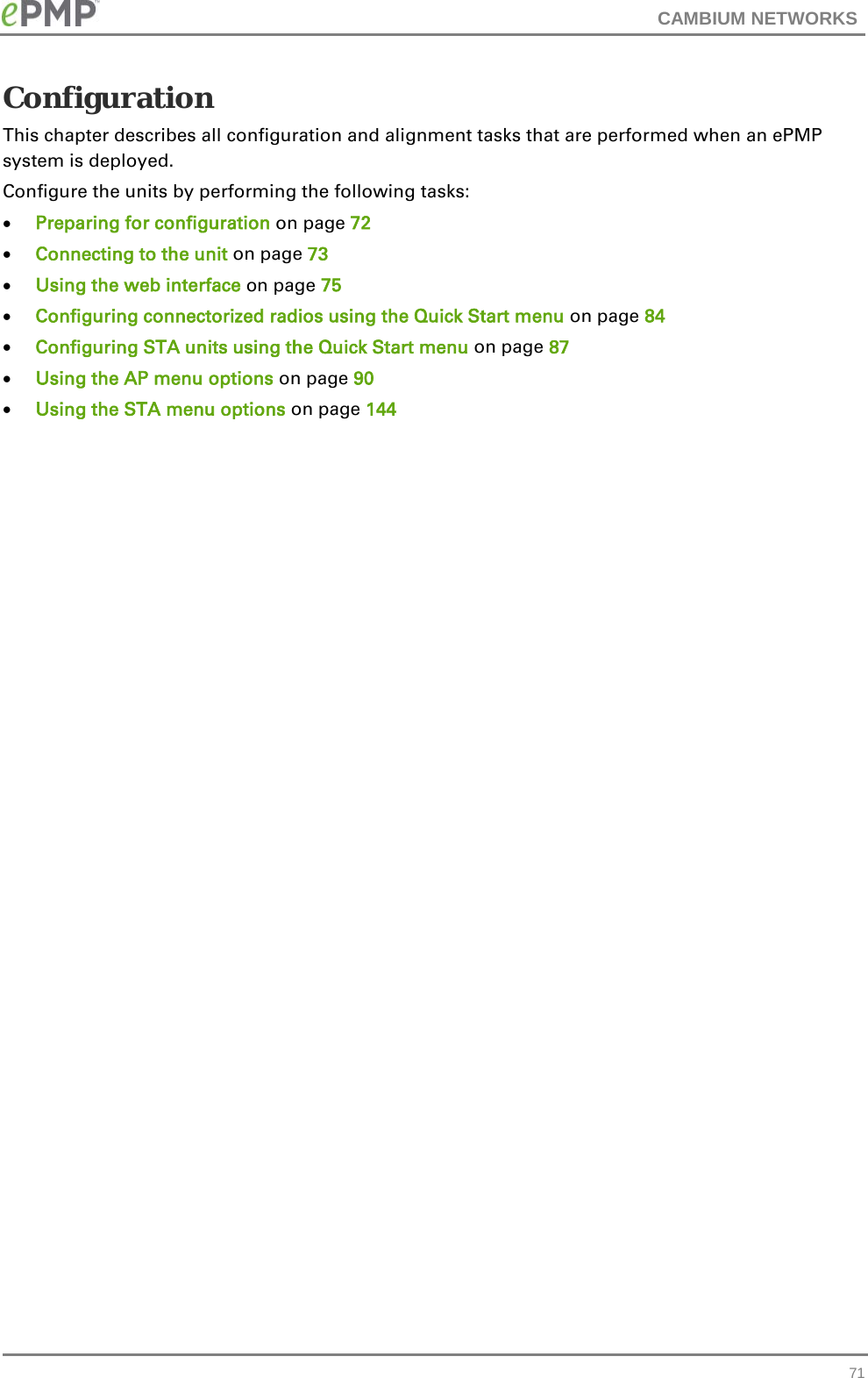 CAMBIUM NETWORKS  Configuration This chapter describes all configuration and alignment tasks that are performed when an ePMP system is deployed. Configure the units by performing the following tasks: • Preparing for configuration on page 72 • Connecting to the unit on page 73 • Using the web interface on page 75 • Configuring connectorized radios using the Quick Start menu on page 84 • Configuring STA units using the Quick Start menu on page 87 • Using the AP menu options on page 90 • Using the STA menu options on page 144  71 