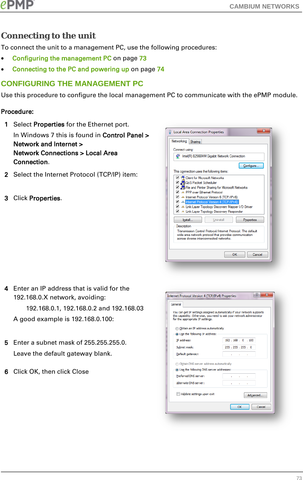 CAMBIUM NETWORKS  Connecting to the unit To connect the unit to a management PC, use the following procedures: • Configuring the management PC on page 73 • Connecting to the PC and powering up on page 74 CONFIGURING THE MANAGEMENT PC Use this procedure to configure the local management PC to communicate with the ePMP module. Procedure: 1 Select Properties for the Ethernet port. In Windows 7 this is found in Control Panel &gt; Network and Internet &gt;  Network Connections &gt; Local Area Connection.  2 Select the Internet Protocol (TCP/IP) item:  3 Click Properties. 4 Enter an IP address that is valid for the 192.168.0.X network, avoiding: 192.168.0.1, 192.168.0.2 and 192.168.03 A good example is 192.168.0.100:   5 Enter a subnet mask of 255.255.255.0. Leave the default gateway blank. 6 Click OK, then click Close  73 