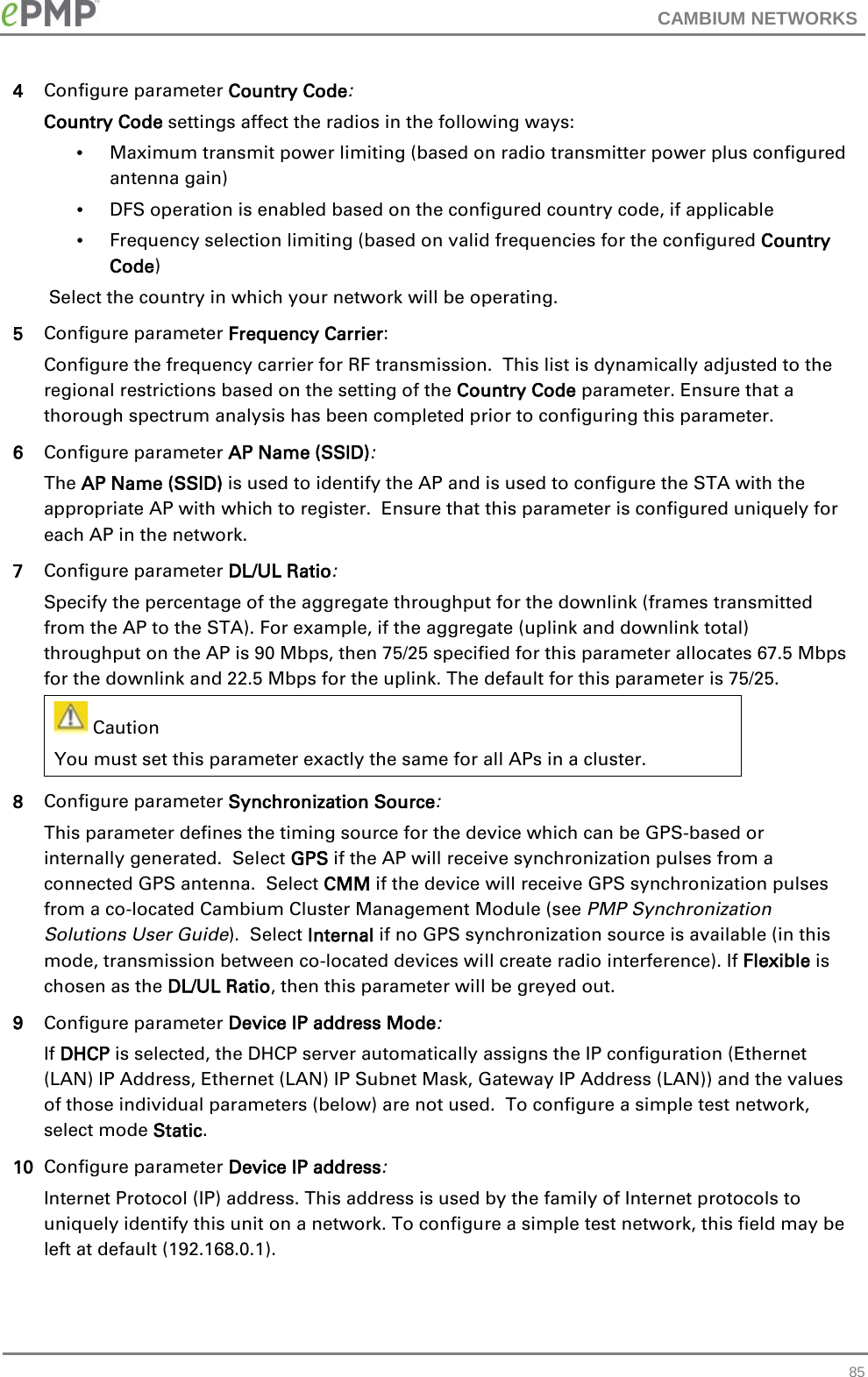 CAMBIUM NETWORKS  4 Configure parameter Country Code: Country Code settings affect the radios in the following ways: • Maximum transmit power limiting (based on radio transmitter power plus configured antenna gain) •  DFS operation is enabled based on the configured country code, if applicable •  Frequency selection limiting (based on valid frequencies for the configured Country Code)  Select the country in which your network will be operating. 5 Configure parameter Frequency Carrier: Configure the frequency carrier for RF transmission.  This list is dynamically adjusted to the regional restrictions based on the setting of the Country Code parameter. Ensure that a thorough spectrum analysis has been completed prior to configuring this parameter. 6 Configure parameter AP Name (SSID): The AP Name (SSID) is used to identify the AP and is used to configure the STA with the appropriate AP with which to register.  Ensure that this parameter is configured uniquely for each AP in the network. 7 Configure parameter DL/UL Ratio: Specify the percentage of the aggregate throughput for the downlink (frames transmitted from the AP to the STA). For example, if the aggregate (uplink and downlink total) throughput on the AP is 90 Mbps, then 75/25 specified for this parameter allocates 67.5 Mbps for the downlink and 22.5 Mbps for the uplink. The default for this parameter is 75/25.  Caution You must set this parameter exactly the same for all APs in a cluster.    8 Configure parameter Synchronization Source: This parameter defines the timing source for the device which can be GPS-based or internally generated.  Select GPS if the AP will receive synchronization pulses from a connected GPS antenna.  Select CMM if the device will receive GPS synchronization pulses from a co-located Cambium Cluster Management Module (see PMP Synchronization Solutions User Guide).  Select Internal if no GPS synchronization source is available (in this mode, transmission between co-located devices will create radio interference). If Flexible is chosen as the DL/UL Ratio, then this parameter will be greyed out.  9 Configure parameter Device IP address Mode: If DHCP is selected, the DHCP server automatically assigns the IP configuration (Ethernet (LAN) IP Address, Ethernet (LAN) IP Subnet Mask, Gateway IP Address (LAN)) and the values of those individual parameters (below) are not used.  To configure a simple test network, select mode Static. 10 Configure parameter Device IP address: Internet Protocol (IP) address. This address is used by the family of Internet protocols to uniquely identify this unit on a network. To configure a simple test network, this field may be left at default (192.168.0.1).  85 