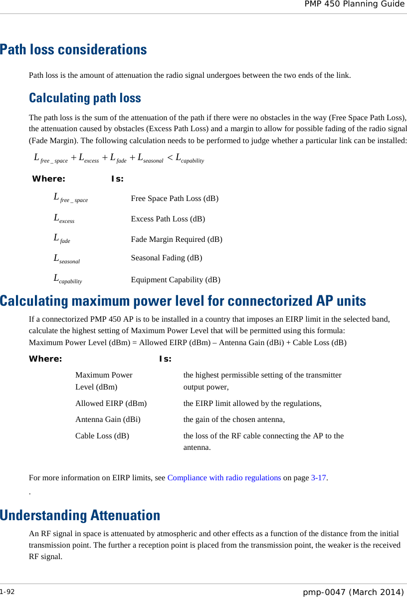  PMP 450 Planning Guide  Path loss considerations  Path loss is the amount of attenuation the radio signal undergoes between the two ends of the link. Calculating path loss The path loss is the sum of the attenuation of the path if there were no obstacles in the way (Free Space Path Loss), the attenuation caused by obstacles (Excess Path Loss) and a margin to allow for possible fading of the radio signal (Fade Margin). The following calculation needs to be performed to judge whether a particular link can be installed: capabilityseasonalfadeexcessspacefree LLLLL &lt;+++_ Where: Is: spacefreeL_ Free Space Path Loss (dB) excessL Excess Path Loss (dB) fadeL Fade Margin Required (dB) seasonalL Seasonal Fading (dB) capabilityL Equipment Capability (dB) Calculating maximum power level for connectorized AP units If a connectorized PMP 450 AP is to be installed in a country that imposes an EIRP limit in the selected band, calculate the highest setting of Maximum Power Level that will be permitted using this formula: Maximum Power Level (dBm) = Allowed EIRP (dBm) – Antenna Gain (dBi) + Cable Loss (dB) Where:  Is:   Maximum Power Level (dBm)  the highest permissible setting of the transmitter output power,  Allowed EIRP (dBm)    the EIRP limit allowed by the regulations,  Antenna Gain (dBi)    the gain of the chosen antenna,  Cable Loss (dB)    the loss of the RF cable connecting the AP to the antenna.  For more information on EIRP limits, see Compliance with radio regulations on page 3-17. . Understanding Attenuation An RF signal in space is attenuated by atmospheric and other effects as a function of the distance from the initial transmission point. The further a reception point is placed from the transmission point, the weaker is the received RF signal. 1-92  pmp-0047 (March 2014)  