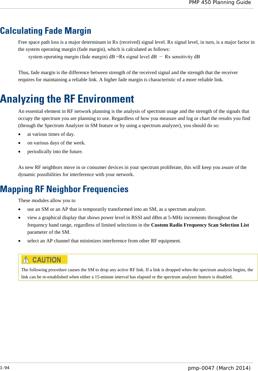  PMP 450 Planning Guide  Calculating Fade Margin Free space path loss is a major determinant in Rx (received) signal level. Rx signal level, in turn, is a major factor in the system operating margin (fade margin), which is calculated as follows: system operating margin (fade margin) dB =Rx signal level dB  −  Rx sensitivity dB  Thus, fade margin is the difference between strength of the received signal and the strength that the receiver requires for maintaining a reliable link. A higher fade margin is characteristic of a more reliable link. Analyzing the RF Environment An essential element in RF network planning is the analysis of spectrum usage and the strength of the signals that occupy the spectrum you are planning to use. Regardless of how you measure and log or chart the results you find (through the Spectrum Analyzer in SM feature or by using a spectrum analyzer), you should do so: • at various times of day. • on various days of the week. • periodically into the future.  As new RF neighbors move in or consumer devices in your spectrum proliferate, this will keep you aware of the dynamic possibilities for interference with your network. Mapping RF Neighbor Frequencies These modules allow you to • use an SM or an AP that is temporarily transformed into an SM, as a spectrum analyzer. • view a graphical display that shows power level in RSSI and dBm at 5-MHz increments throughout the frequency band range, regardless of limited selections in the Custom Radio Frequency Scan Selection List parameter of the SM. • select an AP channel that minimizes interference from other RF equipment.   The following procedure causes the SM to drop any active RF link. If a link is dropped when the spectrum analysis begins, the link can be re-established when either a 15-minute interval has elapsed or the spectrum analyzer feature is disabled. 1-94  pmp-0047 (March 2014)  