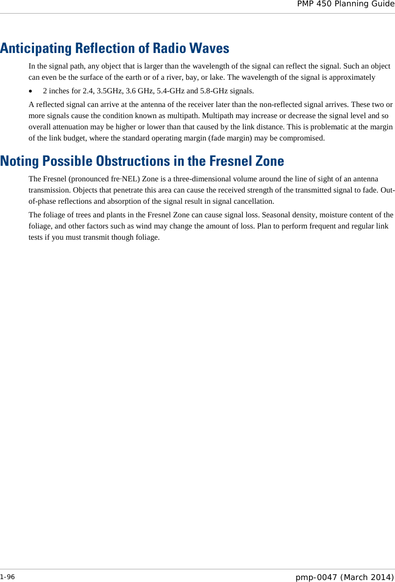  PMP 450 Planning Guide  Anticipating Reflection of Radio Waves In the signal path, any object that is larger than the wavelength of the signal can reflect the signal. Such an object can even be the surface of the earth or of a river, bay, or lake. The wavelength of the signal is approximately • 2 inches for 2.4, 3.5GHz, 3.6 GHz, 5.4-GHz and 5.8-GHz signals. A reflected signal can arrive at the antenna of the receiver later than the non-reflected signal arrives. These two or more signals cause the condition known as multipath. Multipath may increase or decrease the signal level and so overall attenuation may be higher or lower than that caused by the link distance. This is problematic at the margin of the link budget, where the standard operating margin (fade margin) may be compromised. Noting Possible Obstructions in the Fresnel Zone The Fresnel (pronounced fre∙NEL) Zone is a three-dimensional volume around the line of sight of an antenna transmission. Objects that penetrate this area can cause the received strength of the transmitted signal to fade. Out-of-phase reflections and absorption of the signal result in signal cancellation. The foliage of trees and plants in the Fresnel Zone can cause signal loss. Seasonal density, moisture content of the foliage, and other factors such as wind may change the amount of loss. Plan to perform frequent and regular link tests if you must transmit though foliage.  1-96  pmp-0047 (March 2014)  
