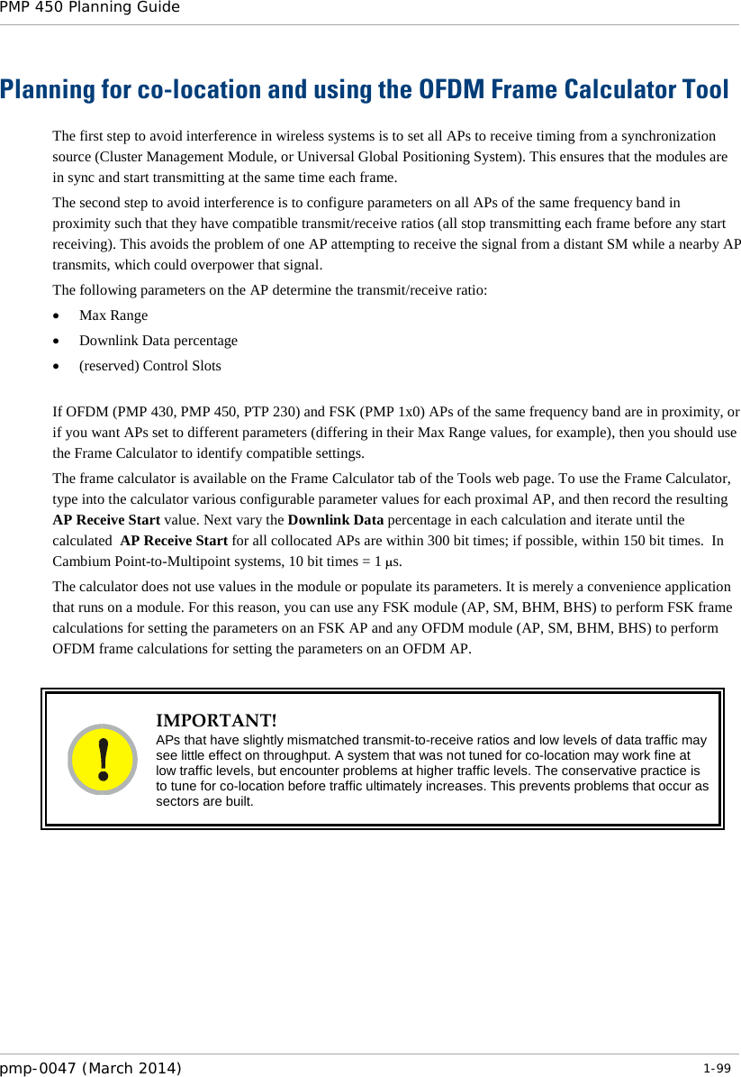 PMP 450 Planning Guide    Planning for co-location and using the OFDM Frame Calculator Tool The first step to avoid interference in wireless systems is to set all APs to receive timing from a synchronization source (Cluster Management Module, or Universal Global Positioning System). This ensures that the modules are in sync and start transmitting at the same time each frame. The second step to avoid interference is to configure parameters on all APs of the same frequency band in proximity such that they have compatible transmit/receive ratios (all stop transmitting each frame before any start receiving). This avoids the problem of one AP attempting to receive the signal from a distant SM while a nearby AP transmits, which could overpower that signal. The following parameters on the AP determine the transmit/receive ratio: • Max Range • Downlink Data percentage • (reserved) Control Slots  If OFDM (PMP 430, PMP 450, PTP 230) and FSK (PMP 1x0) APs of the same frequency band are in proximity, or if you want APs set to different parameters (differing in their Max Range values, for example), then you should use the Frame Calculator to identify compatible settings. The frame calculator is available on the Frame Calculator tab of the Tools web page. To use the Frame Calculator, type into the calculator various configurable parameter values for each proximal AP, and then record the resulting AP Receive Start value. Next vary the Downlink Data percentage in each calculation and iterate until the calculated  AP Receive Start for all collocated APs are within 300 bit times; if possible, within 150 bit times.  In Cambium Point-to-Multipoint systems, 10 bit times = 1 µs. The calculator does not use values in the module or populate its parameters. It is merely a convenience application that runs on a module. For this reason, you can use any FSK module (AP, SM, BHM, BHS) to perform FSK frame calculations for setting the parameters on an FSK AP and any OFDM module (AP, SM, BHM, BHS) to perform OFDM frame calculations for setting the parameters on an OFDM AP.   IMPORTANT! APs that have slightly mismatched transmit-to-receive ratios and low levels of data traffic may see little effect on throughput. A system that was not tuned for co-location may work fine at low traffic levels, but encounter problems at higher traffic levels. The conservative practice is to tune for co-location before traffic ultimately increases. This prevents problems that occur as sectors are built.   pmp-0047 (March 2014)   1-99  