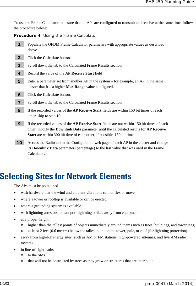  PMP 450 Planning Guide  To use the Frame Calculator to ensure that all APs are configured to transmit and receive at the same time, follow the procedure below: Procedure 4  Using the Frame Calculator 1  Populate the OFDM Frame Calculator parameters with appropriate values as described above. 2  Click the Calculate button. 3  Scroll down the tab to the Calculated Frame Results section 4  Record the value of the AP Receive Start field 5  Enter a parameter set from another AP in the system – for example, an AP in the same cluster that has a higher Max Range value configured. 6  Click the Calculate button. 7  Scroll down the tab to the Calculated Frame Results section 8  If the recorded values of the AP Receive Start fields are within 150 bit times of each other, skip to step 10. 9  If the recorded values of the AP Receive Start fields are not within 150 bit times of each other, modify the Downlink Data parameter until the calculated results for AP Receive Start are within 300 bit time of each other, if possible, 150 bit time. 10  Access the Radio tab in the Configuration web page of each AP in the cluster and change its Downlink Data parameter (percentage) to the last value that was used in the Frame Calculator.  Selecting Sites for Network Elements The APs must be positioned • with hardware that the wind and ambient vibrations cannot flex or move. • where a tower or rooftop is available or can be erected. • where a grounding system is available. • with lightning arrestors to transport lightning strikes away from equipment. • at a proper height: o higher than the tallest points of objects immediately around them (such as trees, buildings, and tower legs).  o at least 2 feet (0.6 meters) below the tallest point on the tower, pole, or roof (for lightning protection). • away from high-RF energy sites (such as AM or FM stations, high-powered antennas, and live AM radio towers). • in line-of-sight paths o to the SMs. o that will not be obstructed by trees as they grow or structures that are later built.  1-102  pmp-0047 (March 2014)  