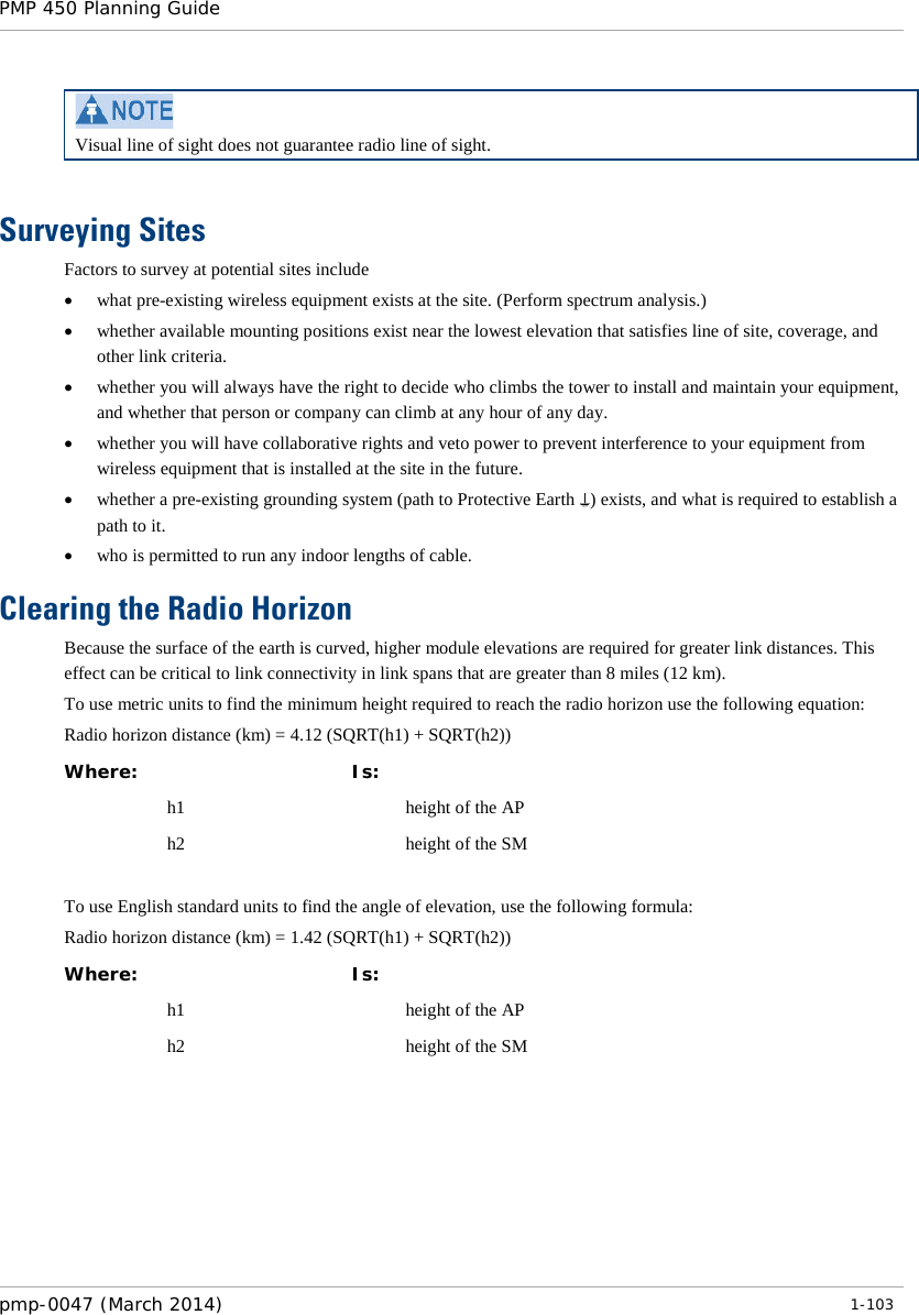 PMP 450 Planning Guide     Visual line of sight does not guarantee radio line of sight.  Surveying Sites Factors to survey at potential sites include • what pre-existing wireless equipment exists at the site. (Perform spectrum analysis.) • whether available mounting positions exist near the lowest elevation that satisfies line of site, coverage, and other link criteria. • whether you will always have the right to decide who climbs the tower to install and maintain your equipment, and whether that person or company can climb at any hour of any day. • whether you will have collaborative rights and veto power to prevent interference to your equipment from wireless equipment that is installed at the site in the future. • whether a pre-existing grounding system (path to Protective Earth ) exists, and what is required to establish a path to it. • who is permitted to run any indoor lengths of cable. Clearing the Radio Horizon Because the surface of the earth is curved, higher module elevations are required for greater link distances. This effect can be critical to link connectivity in link spans that are greater than 8 miles (12 km). To use metric units to find the minimum height required to reach the radio horizon use the following equation: Radio horizon distance (km) = 4.12 (SQRT(h1) + SQRT(h2)) Where:  Is:   h1    height of the AP  h2    height of the SM  To use English standard units to find the angle of elevation, use the following formula: Radio horizon distance (km) = 1.42 (SQRT(h1) + SQRT(h2)) Where:  Is:   h1    height of the AP  h2    height of the SM  pmp-0047 (March 2014)   1-103  