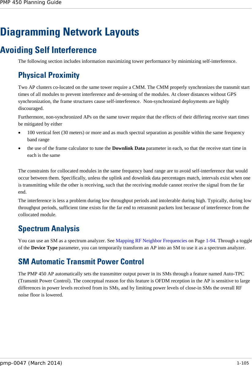 PMP 450 Planning Guide    Diagramming Network Layouts Avoiding Self Interference The following section includes information maximizing tower performance by minimizing self-interference.   Physical Proximity Two AP clusters co-located on the same tower require a CMM. The CMM properly synchronizes the transmit start times of all modules to prevent interference and de-sensing of the modules. At closer distances without GPS synchronization, the frame structures cause self-interference.  Non-synchronized deployments are highly discouraged. Furthermore, non-synchronized APs on the same tower require that the effects of their differing receive start times be mitigated by either • 100 vertical feet (30 meters) or more and as much spectral separation as possible within the same frequency band range • the use of the frame calculator to tune the Downlink Data parameter in each, so that the receive start time in each is the same  The constraints for collocated modules in the same frequency band range are to avoid self-interference that would occur between them. Specifically, unless the uplink and downlink data percentages match, intervals exist when one is transmitting while the other is receiving, such that the receiving module cannot receive the signal from the far end.  The interference is less a problem during low throughput periods and intolerable during high. Typically, during low throughput periods, sufficient time exists for the far end to retransmit packets lost because of interference from the collocated module. Spectrum Analysis You can use an SM as a spectrum analyzer. See Mapping RF Neighbor Frequencies on Page 1-94. Through a toggle of the Device Type parameter, you can temporarily transform an AP into an SM to use it as a spectrum analyzer.  SM Automatic Transmit Power Control The PMP 450 AP automatically sets the transmitter output power in its SMs through a feature named Auto-TPC (Transmit Power Control). The conceptual reason for this feature is OFDM reception in the AP is sensitive to large differences in power levels received from its SMs, and by limiting power levels of close-in SMs the overall RF noise floor is lowered.  pmp-0047 (March 2014)   1-105  