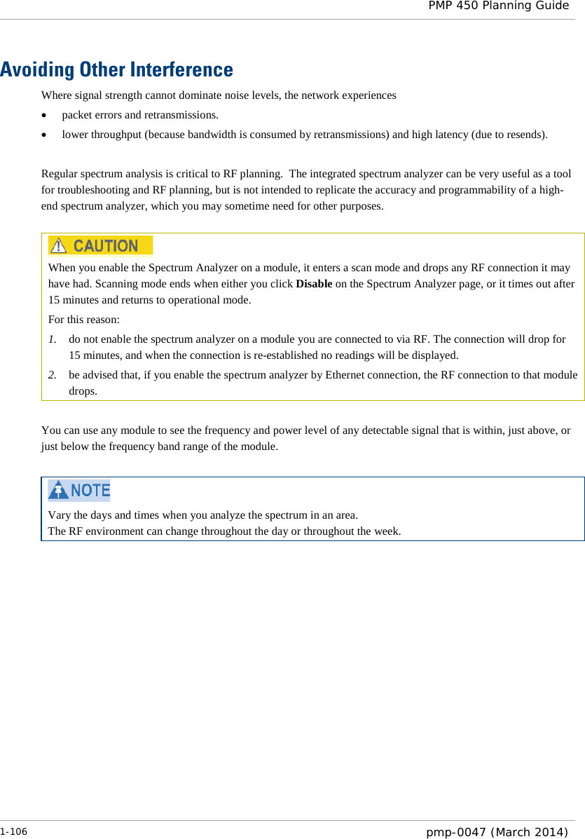  PMP 450 Planning Guide  Avoiding Other Interference Where signal strength cannot dominate noise levels, the network experiences • packet errors and retransmissions. • lower throughput (because bandwidth is consumed by retransmissions) and high latency (due to resends).  Regular spectrum analysis is critical to RF planning.  The integrated spectrum analyzer can be very useful as a tool for troubleshooting and RF planning, but is not intended to replicate the accuracy and programmability of a high-end spectrum analyzer, which you may sometime need for other purposes.   When you enable the Spectrum Analyzer on a module, it enters a scan mode and drops any RF connection it may have had. Scanning mode ends when either you click Disable on the Spectrum Analyzer page, or it times out after 15 minutes and returns to operational mode. For this reason: 1. do not enable the spectrum analyzer on a module you are connected to via RF. The connection will drop for 15 minutes, and when the connection is re-established no readings will be displayed. 2. be advised that, if you enable the spectrum analyzer by Ethernet connection, the RF connection to that module drops.  You can use any module to see the frequency and power level of any detectable signal that is within, just above, or just below the frequency band range of the module.    Vary the days and times when you analyze the spectrum in an area.  The RF environment can change throughout the day or throughout the week.  1-106  pmp-0047 (March 2014)  