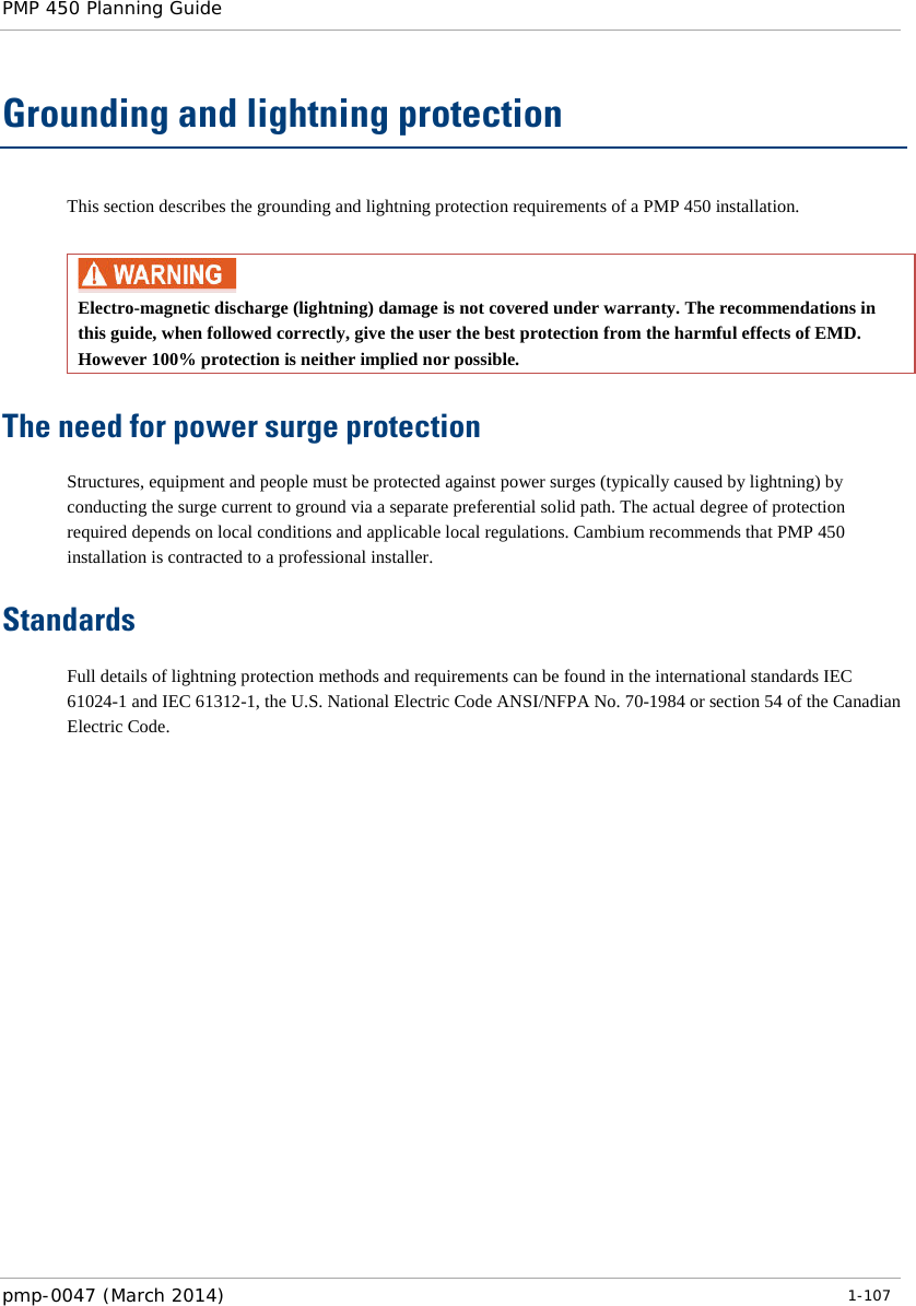 PMP 450 Planning Guide    Grounding and lightning protection This section describes the grounding and lightning protection requirements of a PMP 450 installation.   Electro-magnetic discharge (lightning) damage is not covered under warranty. The recommendations in this guide, when followed correctly, give the user the best protection from the harmful effects of EMD. However 100% protection is neither implied nor possible. The need for power surge protection Structures, equipment and people must be protected against power surges (typically caused by lightning) by conducting the surge current to ground via a separate preferential solid path. The actual degree of protection required depends on local conditions and applicable local regulations. Cambium recommends that PMP 450 installation is contracted to a professional installer. Standards Full details of lightning protection methods and requirements can be found in the international standards IEC 61024-1 and IEC 61312-1, the U.S. National Electric Code ANSI/NFPA No. 70-1984 or section 54 of the Canadian Electric Code.  pmp-0047 (March 2014)   1-107  