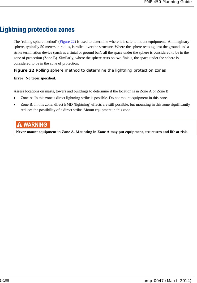  PMP 450 Planning Guide  Lightning protection zones The ‘rolling sphere method’ (Figure 22) is used to determine where it is safe to mount equipment.  An imaginary sphere, typically 50 meters in radius, is rolled over the structure. Where the sphere rests against the ground and a strike termination device (such as a finial or ground bar), all the space under the sphere is considered to be in the zone of protection (Zone B). Similarly, where the sphere rests on two finials, the space under the sphere is considered to be in the zone of protection. Figure 22 Rolling sphere method to determine the lightning protection zones Error! No topic specified.  Assess locations on masts, towers and buildings to determine if the location is in Zone A or Zone B: • Zone A: In this zone a direct lightning strike is possible. Do not mount equipment in this zone. • Zone B: In this zone, direct EMD (lightning) effects are still possible, but mounting in this zone significantly reduces the possibility of a direct strike. Mount equipment in this zone.   Never mount equipment in Zone A. Mounting in Zone A may put equipment, structures and life at risk.  1-108  pmp-0047 (March 2014)  