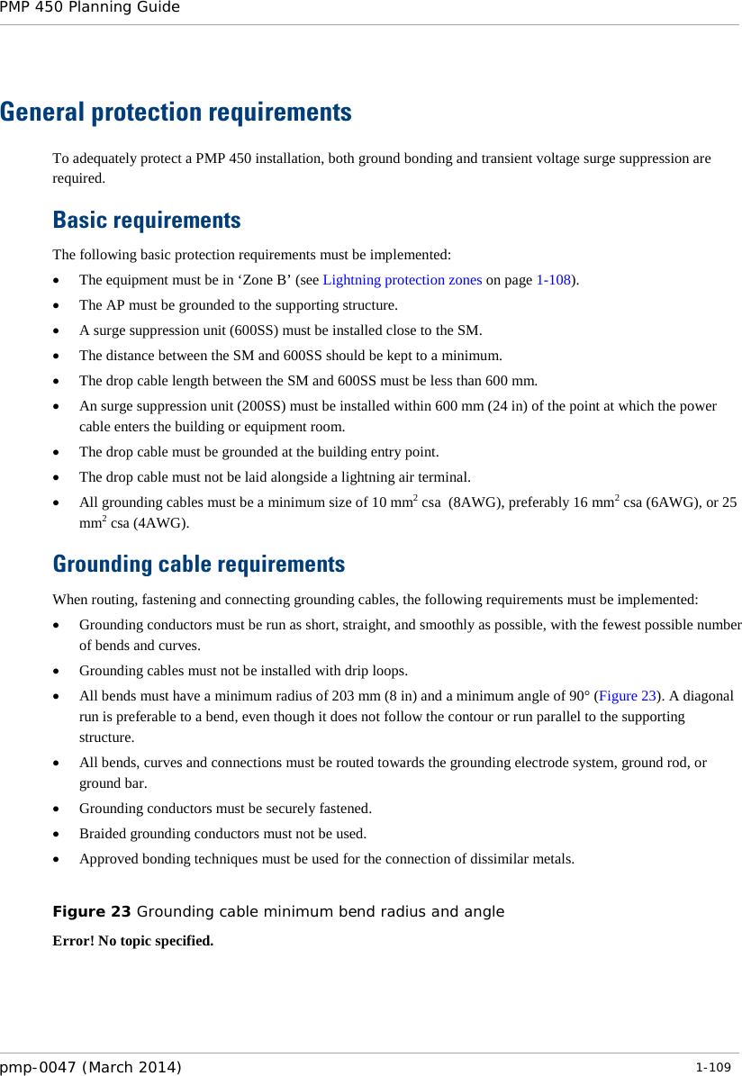 PMP 450 Planning Guide    General protection requirements To adequately protect a PMP 450 installation, both ground bonding and transient voltage surge suppression are required. Basic requirements The following basic protection requirements must be implemented: • The equipment must be in ‘Zone B’ (see Lightning protection zones on page 1-108). • The AP must be grounded to the supporting structure. • A surge suppression unit (600SS) must be installed close to the SM. • The distance between the SM and 600SS should be kept to a minimum. • The drop cable length between the SM and 600SS must be less than 600 mm. • An surge suppression unit (200SS) must be installed within 600 mm (24 in) of the point at which the power cable enters the building or equipment room. • The drop cable must be grounded at the building entry point. • The drop cable must not be laid alongside a lightning air terminal. • All grounding cables must be a minimum size of 10 mm2 csa  (8AWG), preferably 16 mm2 csa (6AWG), or 25 mm2 csa (4AWG). Grounding cable requirements When routing, fastening and connecting grounding cables, the following requirements must be implemented: • Grounding conductors must be run as short, straight, and smoothly as possible, with the fewest possible number of bends and curves. • Grounding cables must not be installed with drip loops. • All bends must have a minimum radius of 203 mm (8 in) and a minimum angle of 90° (Figure 23). A diagonal run is preferable to a bend, even though it does not follow the contour or run parallel to the supporting structure. • All bends, curves and connections must be routed towards the grounding electrode system, ground rod, or ground bar. • Grounding conductors must be securely fastened. • Braided grounding conductors must not be used. • Approved bonding techniques must be used for the connection of dissimilar metals.  Figure 23 Grounding cable minimum bend radius and angle Error! No topic specified.  pmp-0047 (March 2014)   1-109  