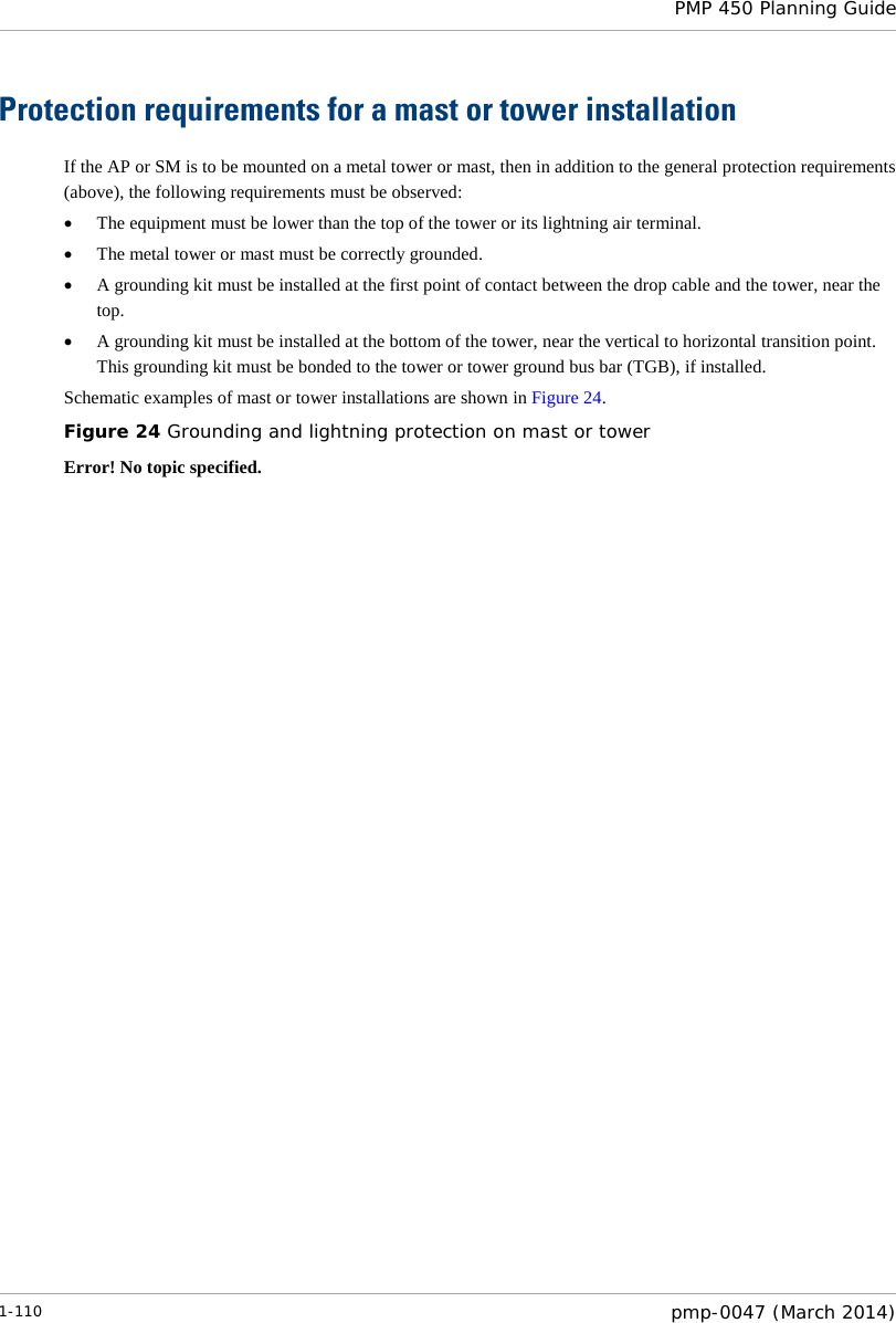  PMP 450 Planning Guide  Protection requirements for a mast or tower installation If the AP or SM is to be mounted on a metal tower or mast, then in addition to the general protection requirements (above), the following requirements must be observed: • The equipment must be lower than the top of the tower or its lightning air terminal. • The metal tower or mast must be correctly grounded. • A grounding kit must be installed at the first point of contact between the drop cable and the tower, near the top. • A grounding kit must be installed at the bottom of the tower, near the vertical to horizontal transition point. This grounding kit must be bonded to the tower or tower ground bus bar (TGB), if installed. Schematic examples of mast or tower installations are shown in Figure 24. Figure 24 Grounding and lightning protection on mast or tower Error! No topic specified. 1-110  pmp-0047 (March 2014)  