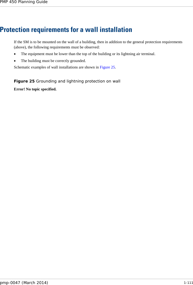 PMP 450 Planning Guide    Protection requirements for a wall installation If the SM is to be mounted on the wall of a building, then in addition to the general protection requirements (above), the following requirements must be observed: • The equipment must be lower than the top of the building or its lightning air terminal. • The building must be correctly grounded. Schematic examples of wall installations are shown in Figure 25.  Figure 25 Grounding and lightning protection on wall Error! No topic specified. pmp-0047 (March 2014)   1-111  