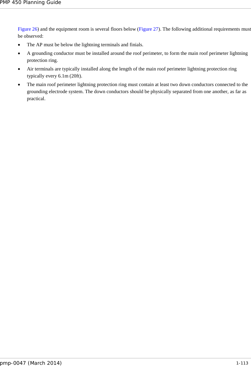 PMP 450 Planning Guide    Figure 26) and the equipment room is several floors below (Figure 27). The following additional requirements must be observed: • The AP must be below the lightning terminals and finials. • A grounding conductor must be installed around the roof perimeter, to form the main roof perimeter lightning protection ring. • Air terminals are typically installed along the length of the main roof perimeter lightning protection ring typically every 6.1m (20ft). • The main roof perimeter lightning protection ring must contain at least two down conductors connected to the grounding electrode system. The down conductors should be physically separated from one another, as far as practical.    pmp-0047 (March 2014)   1-113  