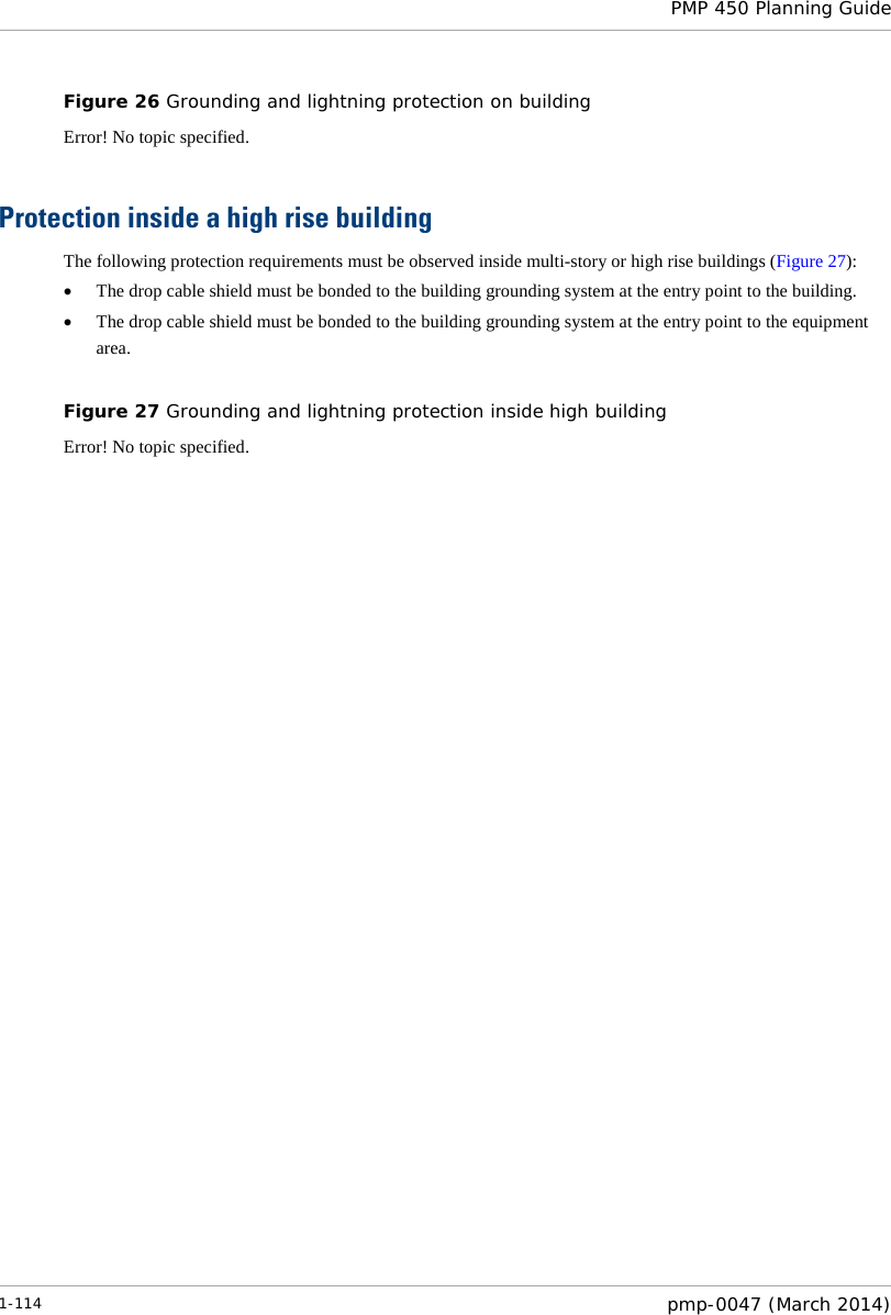  PMP 450 Planning Guide  Figure 26 Grounding and lightning protection on building Error! No topic specified.  Protection inside a high rise building The following protection requirements must be observed inside multi-story or high rise buildings (Figure 27): • The drop cable shield must be bonded to the building grounding system at the entry point to the building. • The drop cable shield must be bonded to the building grounding system at the entry point to the equipment area.  Figure 27 Grounding and lightning protection inside high building Error! No topic specified.   1-114  pmp-0047 (March 2014)  