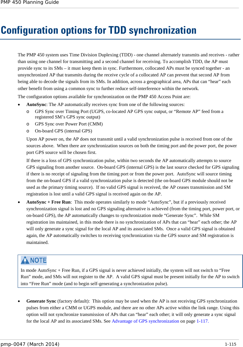 PMP 450 Planning Guide    Configuration options for TDD synchronization The PMP 450 system uses Time Division Duplexing (TDD) - one channel alternately transmits and receives - rather than using one channel for transmitting and a second channel for receiving. To accomplish TDD, the AP must provide sync to its SMs – it must keep them in sync. Furthermore, collocated APs must be synced together - an unsynchronized AP that transmits during the receive cycle of a collocated AP can prevent that second AP from being able to decode the signals from its SMs. In addition, across a geographical area, APs that can “hear” each other benefit from using a common sync to further reduce self-interference within the network.  The configuration options available for synchronization on the PMP 450 Access Point are: • AutoSync: The AP automatically receives sync from one of the following sources: o GPS Sync over Timing Port (UGPS, co-located AP GPS sync output, or “Remote AP” feed from a registered SM’s GPS sync output) o GPS Sync over Power Port (CMM) o On-board GPS (internal GPS) Upon AP power on, the AP does not transmit until a valid synchronization pulse is received from one of the sources above.  When there are synchronization sources on both the timing port and the power port, the power port GPS source will be chosen first.  If there is a loss of GPS synchronization pulse, within two seconds the AP automatically attempts to source GPS signaling from another source.  On-board GPS (internal GPS) is the last source checked for GPS signaling if there is no receipt of signaling from the timing port or from the power port.  AutoSync will source timing from the on-board GPS if a valid synchronization pulse is detected (the on-board GPS module should not be used as the primary timing source).  If no valid GPS signal is received, the AP ceases transmission and SM registration is lost until a valid GPS signal is received again on the AP. • AutoSync + Free Run:  This mode operates similarly to mode “AutoSync”, but if a previously received synchronization signal is lost and no GPS signaling alternative is achieved (from the timing port, power port, or on-board GPS), the AP automatically changes to synchronization mode “Generate Sync”.  While SM registration ins maintained, in this mode there is no synchronization of APs that can “hear” each other; the AP will only generate a sync signal for the local AP and its associated SMs.  Once a valid GPS signal is obtained again, the AP automatically switches to receiving synchronization via the GPS source and SM registration is maintained.   In mode AutoSync + Free Run, if a GPS signal is never achieved initially, the system will not switch to “Free Run” mode, and SMs will not register to the AP.  A valid GPS signal must be present initially for the AP to switch into “Free Run” mode (and to begin self-generating a synchronization pulse).  • Generate Sync (factory default):  This option may be used when the AP is not receiving GPS synchronization pulses from either a CMM or UGPS module, and there are no other APs active within the link range. Using this option will not synchronize transmission of APs that can “hear” each other; it will only generate a sync signal for the local AP and its associated SMs. See Advantage of GPS synchronization on page 1-117. pmp-0047 (March 2014)   1-115  