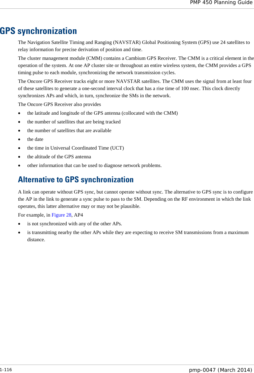  PMP 450 Planning Guide  GPS synchronization The Navigation Satellite Timing and Ranging (NAVSTAR) Global Positioning System (GPS) use 24 satellites to relay information for precise derivation of position and time.  The cluster management module (CMM) contains a Cambium GPS Receiver. The CMM is a critical element in the operation of the system. At one AP cluster site or throughout an entire wireless system, the CMM provides a GPS timing pulse to each module, synchronizing the network transmission cycles. The Oncore GPS Receiver tracks eight or more NAVSTAR satellites. The CMM uses the signal from at least four of these satellites to generate a one-second interval clock that has a rise time of 100 nsec. This clock directly synchronizes APs and which, in turn, synchronize the SMs in the network. The Oncore GPS Receiver also provides • the latitude and longitude of the GPS antenna (collocated with the CMM) • the number of satellites that are being tracked • the number of satellites that are available • the date • the time in Universal Coordinated Time (UCT) • the altitude of the GPS antenna • other information that can be used to diagnose network problems. Alternative to GPS synchronization A link can operate without GPS sync, but cannot operate without sync. The alternative to GPS sync is to configure the AP in the link to generate a sync pulse to pass to the SM. Depending on the RF environment in which the link operates, this latter alternative may or may not be plausible. For example, in Figure 28, AP4 • is not synchronized with any of the other APs. • is transmitting nearby the other APs while they are expecting to receive SM transmissions from a maximum distance.  1-116  pmp-0047 (March 2014)  
