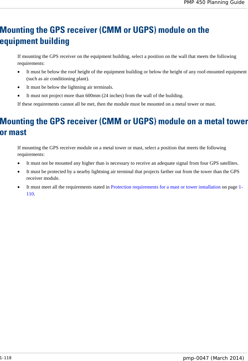  PMP 450 Planning Guide  Mounting the GPS receiver (CMM or UGPS) module on the equipment building If mounting the GPS receiver on the equipment building, select a position on the wall that meets the following requirements: • It must be below the roof height of the equipment building or below the height of any roof-mounted equipment (such as air conditioning plant). • It must be below the lightning air terminals. • It must not project more than 600mm (24 inches) from the wall of the building. If these requirements cannot all be met, then the module must be mounted on a metal tower or mast. Mounting the GPS receiver (CMM or UGPS) module on a metal tower or mast If mounting the GPS receiver module on a metal tower or mast, select a position that meets the following requirements: • It must not be mounted any higher than is necessary to receive an adequate signal from four GPS satellites. • It must be protected by a nearby lightning air terminal that projects farther out from the tower than the GPS receiver module. • It must meet all the requirements stated in Protection requirements for a mast or tower installation on page 1-110.  1-118  pmp-0047 (March 2014)  