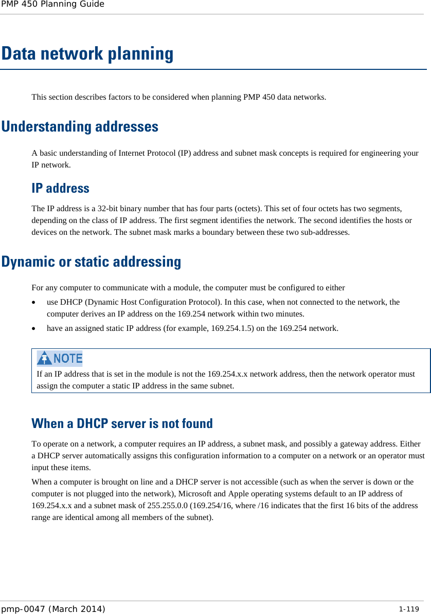 PMP 450 Planning Guide    Data network planning This section describes factors to be considered when planning PMP 450 data networks. Understanding addresses A basic understanding of Internet Protocol (IP) address and subnet mask concepts is required for engineering your IP network. IP address The IP address is a 32-bit binary number that has four parts (octets). This set of four octets has two segments, depending on the class of IP address. The first segment identifies the network. The second identifies the hosts or devices on the network. The subnet mask marks a boundary between these two sub-addresses.  Dynamic or static addressing For any computer to communicate with a module, the computer must be configured to either • use DHCP (Dynamic Host Configuration Protocol). In this case, when not connected to the network, the computer derives an IP address on the 169.254 network within two minutes. • have an assigned static IP address (for example, 169.254.1.5) on the 169.254 network.   If an IP address that is set in the module is not the 169.254.x.x network address, then the network operator must assign the computer a static IP address in the same subnet.  When a DHCP server is not found To operate on a network, a computer requires an IP address, a subnet mask, and possibly a gateway address. Either a DHCP server automatically assigns this configuration information to a computer on a network or an operator must input these items.  When a computer is brought on line and a DHCP server is not accessible (such as when the server is down or the computer is not plugged into the network), Microsoft and Apple operating systems default to an IP address of 169.254.x.x and a subnet mask of 255.255.0.0 (169.254/16, where /16 indicates that the first 16 bits of the address range are identical among all members of the subnet). pmp-0047 (March 2014)   1-119  