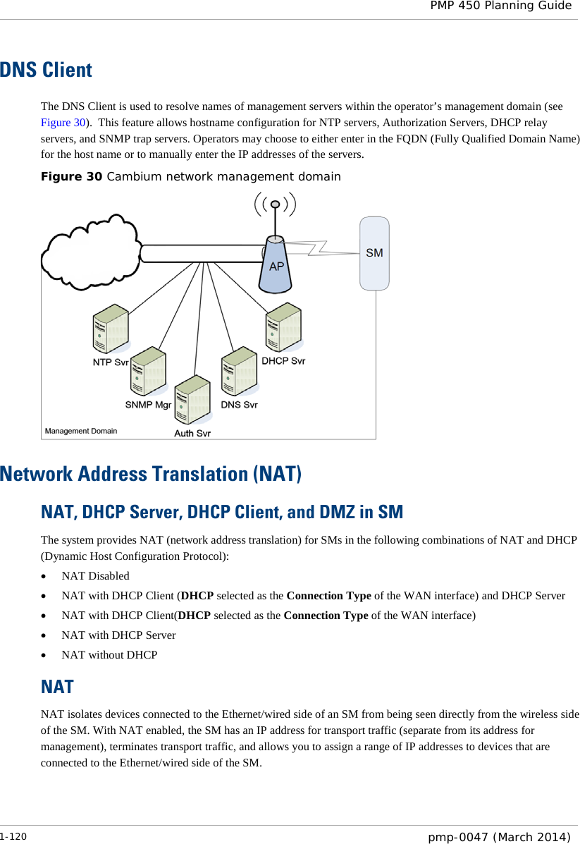  PMP 450 Planning Guide  DNS Client The DNS Client is used to resolve names of management servers within the operator’s management domain (see Figure 30).  This feature allows hostname configuration for NTP servers, Authorization Servers, DHCP relay servers, and SNMP trap servers. Operators may choose to either enter in the FQDN (Fully Qualified Domain Name) for the host name or to manually enter the IP addresses of the servers.   Figure 30 Cambium network management domain  Network Address Translation (NAT) NAT, DHCP Server, DHCP Client, and DMZ in SM The system provides NAT (network address translation) for SMs in the following combinations of NAT and DHCP (Dynamic Host Configuration Protocol): • NAT Disabled • NAT with DHCP Client (DHCP selected as the Connection Type of the WAN interface) and DHCP Server • NAT with DHCP Client(DHCP selected as the Connection Type of the WAN interface) • NAT with DHCP Server • NAT without DHCP NAT NAT isolates devices connected to the Ethernet/wired side of an SM from being seen directly from the wireless side of the SM. With NAT enabled, the SM has an IP address for transport traffic (separate from its address for management), terminates transport traffic, and allows you to assign a range of IP addresses to devices that are connected to the Ethernet/wired side of the SM.  1-120  pmp-0047 (March 2014)  