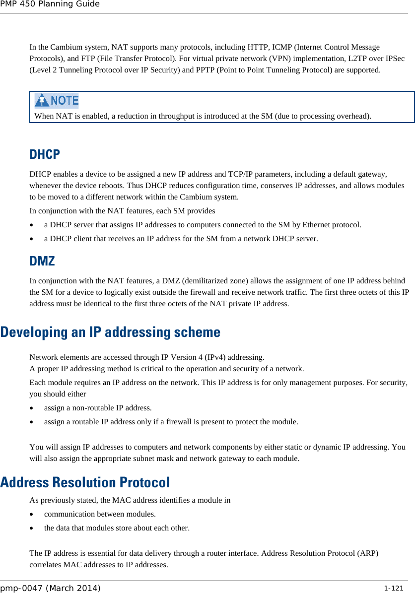 PMP 450 Planning Guide    In the Cambium system, NAT supports many protocols, including HTTP, ICMP (Internet Control Message Protocols), and FTP (File Transfer Protocol). For virtual private network (VPN) implementation, L2TP over IPSec (Level 2 Tunneling Protocol over IP Security) and PPTP (Point to Point Tunneling Protocol) are supported.    When NAT is enabled, a reduction in throughput is introduced at the SM (due to processing overhead).  DHCP DHCP enables a device to be assigned a new IP address and TCP/IP parameters, including a default gateway, whenever the device reboots. Thus DHCP reduces configuration time, conserves IP addresses, and allows modules to be moved to a different network within the Cambium system. In conjunction with the NAT features, each SM provides • a DHCP server that assigns IP addresses to computers connected to the SM by Ethernet protocol. • a DHCP client that receives an IP address for the SM from a network DHCP server. DMZ In conjunction with the NAT features, a DMZ (demilitarized zone) allows the assignment of one IP address behind the SM for a device to logically exist outside the firewall and receive network traffic. The first three octets of this IP address must be identical to the first three octets of the NAT private IP address. Developing an IP addressing scheme Network elements are accessed through IP Version 4 (IPv4) addressing.  A proper IP addressing method is critical to the operation and security of a network. Each module requires an IP address on the network. This IP address is for only management purposes. For security, you should either • assign a non-routable IP address. • assign a routable IP address only if a firewall is present to protect the module.   You will assign IP addresses to computers and network components by either static or dynamic IP addressing. You will also assign the appropriate subnet mask and network gateway to each module.  Address Resolution Protocol As previously stated, the MAC address identifies a module in • communication between modules. • the data that modules store about each other.  The IP address is essential for data delivery through a router interface. Address Resolution Protocol (ARP) correlates MAC addresses to IP addresses. pmp-0047 (March 2014)   1-121  