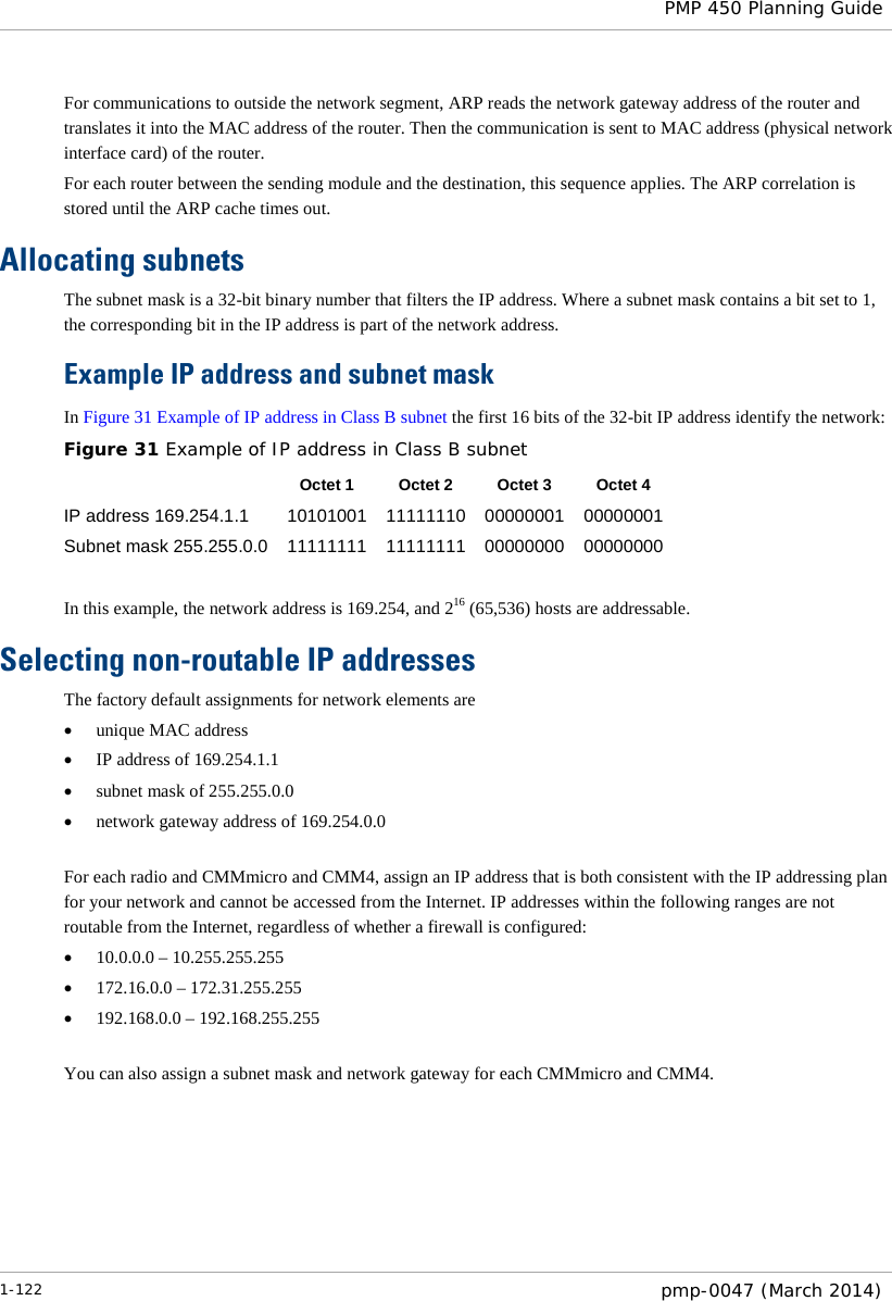  PMP 450 Planning Guide  For communications to outside the network segment, ARP reads the network gateway address of the router and translates it into the MAC address of the router. Then the communication is sent to MAC address (physical network interface card) of the router. For each router between the sending module and the destination, this sequence applies. The ARP correlation is stored until the ARP cache times out. Allocating subnets The subnet mask is a 32-bit binary number that filters the IP address. Where a subnet mask contains a bit set to 1, the corresponding bit in the IP address is part of the network address.    Example IP address and subnet mask In Figure 31 Example of IP address in Class B subnet the first 16 bits of the 32-bit IP address identify the network: Figure 31 Example of IP address in Class B subnet  Octet 1 Octet 2 Octet 3 Octet 4 IP address 169.254.1.1 10101001 11111110 00000001 00000001 Subnet mask 255.255.0.0 11111111 11111111 00000000 00000000  In this example, the network address is 169.254, and 216 (65,536) hosts are addressable.  Selecting non-routable IP addresses The factory default assignments for network elements are • unique MAC address • IP address of 169.254.1.1 • subnet mask of 255.255.0.0 • network gateway address of 169.254.0.0  For each radio and CMMmicro and CMM4, assign an IP address that is both consistent with the IP addressing plan for your network and cannot be accessed from the Internet. IP addresses within the following ranges are not routable from the Internet, regardless of whether a firewall is configured: • 10.0.0.0 – 10.255.255.255 • 172.16.0.0 – 172.31.255.255 • 192.168.0.0 – 192.168.255.255  You can also assign a subnet mask and network gateway for each CMMmicro and CMM4. 1-122  pmp-0047 (March 2014)  