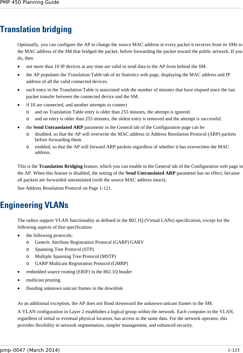 PMP 450 Planning Guide    Translation bridging Optionally, you can configure the AP to change the source MAC address in every packet it receives from its SMs to the MAC address of the SM that bridged the packet, before forwarding the packet toward the public network. If you do, then • not more than 10 IP devices at any time are valid to send data to the AP from behind the SM. • the AP populates the Translation Table tab of its Statistics web page, displaying the MAC address and IP address of all the valid connected devices. • each entry in the Translation Table is associated with the number of minutes that have elapsed since the last packet transfer between the connected device and the SM. • if 10 are connected, and another attempts to connect  o and no Translation Table entry is older than 255 minutes, the attempt is ignored. o and an entry is older than 255 minutes, the oldest entry is removed and the attempt is successful. • the Send Untranslated ARP parameter in the General tab of the Configuration page can be o disabled, so that the AP will overwrite the MAC address in Address Resolution Protocol (ARP) packets before forwarding them. o enabled, so that the AP will forward ARP packets regardless of whether it has overwritten the MAC address.  This is the Translation Bridging feature, which you can enable in the General tab of the Configuration web page in the AP. When this feature is disabled, the setting of the Send Untranslated ARP parameter has no effect, because all packets are forwarded untranslated (with the source MAC address intact).  See Address Resolution Protocol on Page 1-121. Engineering VLANs The radios support VLAN functionality as defined in the 802.1Q (Virtual LANs) specification, except for the following aspects of that specification: • the following protocols: o Generic Attribute Registration Protocol (GARP) GARV o Spanning Tree Protocol (STP) o Multiple Spanning Tree Protocol (MSTP) o GARP Multicast Registration Protocol (GMRP) • embedded source routing (ERIF) in the 802.1Q header • multicast pruning • flooding unknown unicast frames in the downlink    As an additional exception, the AP does not flood downward the unknown unicast frames to the SM. A VLAN configuration in Layer 2 establishes a logical group within the network. Each computer in the VLAN, regardless of initial or eventual physical location, has access to the same data. For the network operator, this provides flexibility in network segmentation, simpler management, and enhanced security.  pmp-0047 (March 2014)   1-123  