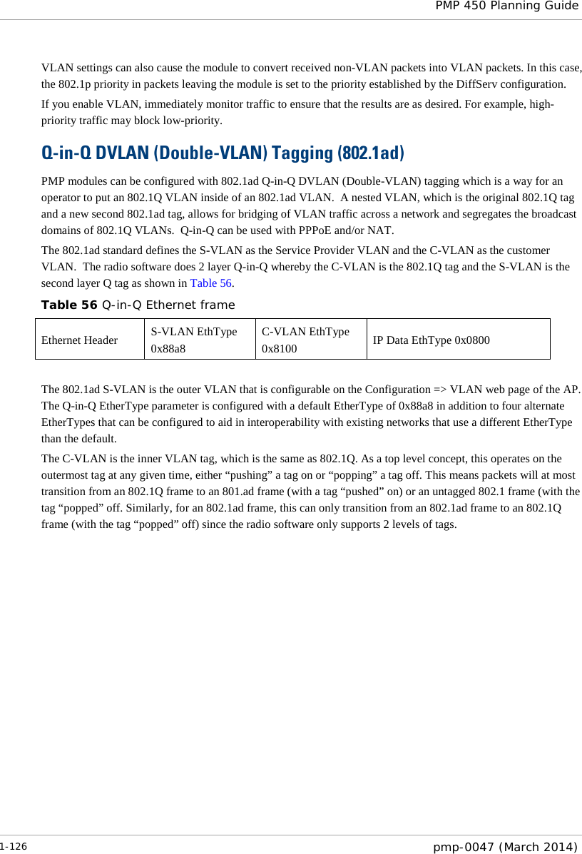  PMP 450 Planning Guide  VLAN settings can also cause the module to convert received non-VLAN packets into VLAN packets. In this case, the 802.1p priority in packets leaving the module is set to the priority established by the DiffServ configuration. If you enable VLAN, immediately monitor traffic to ensure that the results are as desired. For example, high-priority traffic may block low-priority. Q-in-Q DVLAN (Double-VLAN) Tagging (802.1ad) PMP modules can be configured with 802.1ad Q-in-Q DVLAN (Double-VLAN) tagging which is a way for an operator to put an 802.1Q VLAN inside of an 802.1ad VLAN.  A nested VLAN, which is the original 802.1Q tag and a new second 802.1ad tag, allows for bridging of VLAN traffic across a network and segregates the broadcast domains of 802.1Q VLANs.  Q-in-Q can be used with PPPoE and/or NAT. The 802.1ad standard defines the S-VLAN as the Service Provider VLAN and the C-VLAN as the customer VLAN.  The radio software does 2 layer Q-in-Q whereby the C-VLAN is the 802.1Q tag and the S-VLAN is the second layer Q tag as shown in Table 56. Table 56 Q-in-Q Ethernet frame Ethernet Header S-VLAN EthType 0x88a8 C-VLAN EthType 0x8100 IP Data EthType 0x0800  The 802.1ad S-VLAN is the outer VLAN that is configurable on the Configuration =&gt; VLAN web page of the AP.  The Q-in-Q EtherType parameter is configured with a default EtherType of 0x88a8 in addition to four alternate EtherTypes that can be configured to aid in interoperability with existing networks that use a different EtherType than the default. The C-VLAN is the inner VLAN tag, which is the same as 802.1Q. As a top level concept, this operates on the outermost tag at any given time, either “pushing” a tag on or “popping” a tag off. This means packets will at most transition from an 802.1Q frame to an 801.ad frame (with a tag “pushed” on) or an untagged 802.1 frame (with the tag “popped” off. Similarly, for an 802.1ad frame, this can only transition from an 802.1ad frame to an 802.1Q frame (with the tag “popped” off) since the radio software only supports 2 levels of tags. 1-126  pmp-0047 (March 2014)  