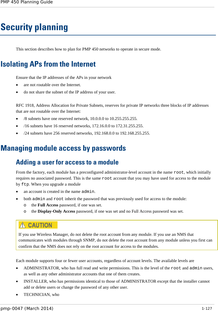 PMP 450 Planning Guide    Security planning This section describes how to plan for PMP 450 networks to operate in secure mode. Isolating APs from the Internet Ensure that the IP addresses of the APs in your network • are not routable over the Internet. • do not share the subnet of the IP address of your user.  RFC 1918, Address Allocation for Private Subnets, reserves for private IP networks three blocks of IP addresses that are not routable over the Internet: • /8 subnets have one reserved network, 10.0.0.0 to 10.255.255.255. • /16 subnets have 16 reserved networks, 172.16.0.0 to 172.31.255.255. • /24 subnets have 256 reserved networks, 192.168.0.0 to 192.168.255.255. Managing module access by passwords Adding a user for access to a module From the factory, each module has a preconfigured administrator-level account in the name root, which initially requires no associated password. This is the same root account that you may have used for access to the module by ftp. When you upgrade a module • an account is created in the name admin. • both admin and root inherit the password that was previously used for access to the module: o the Full Access password, if one was set. o the Display-Only Access password, if one was set and no Full Access password was set.   If you use Wireless Manager, do not delete the root account from any module. If you use an NMS that communicates with modules through SNMP, do not delete the root account from any module unless you first can confirm that the NMS does not rely on the root account for access to the modules.  Each module supports four or fewer user accounts, regardless of account levels. The available levels are  • ADMINISTRATOR, who has full read and write permissions. This is the level of the root and admin users, as well as any other administrator accounts that one of them creates. • INSTALLER, who has permissions identical to those of ADMINISTRATOR except that the installer cannot add or delete users or change the password of any other user. • TECHNICIAN, who  pmp-0047 (March 2014)   1-127  