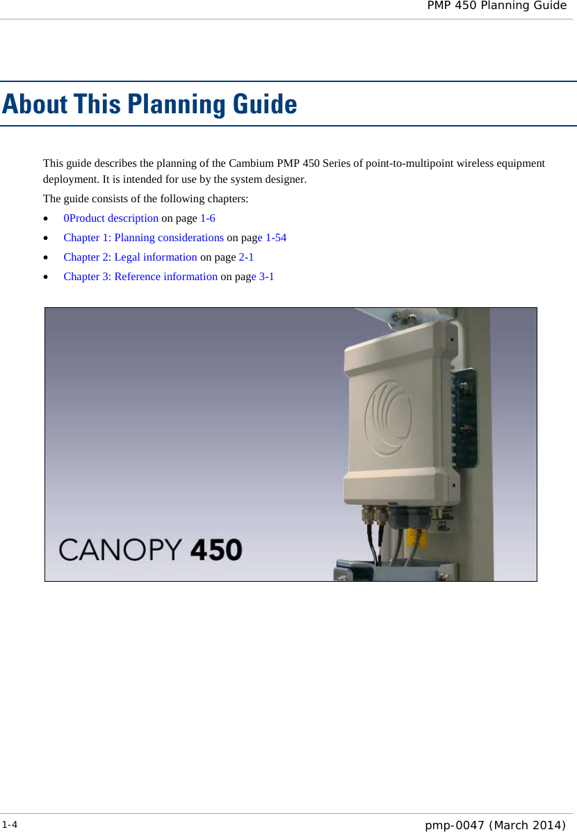  PMP 450 Planning Guide  About This Planning Guide This guide describes the planning of the Cambium PMP 450 Series of point-to-multipoint wireless equipment deployment. It is intended for use by the system designer.  The guide consists of the following chapters: • 0Product description on page 1-6 • Chapter 1: Planning considerations on page 1-54 • Chapter 2: Legal information on page 2-1 • Chapter 3: Reference information on page 3-1   1-4  pmp-0047 (March 2014)  