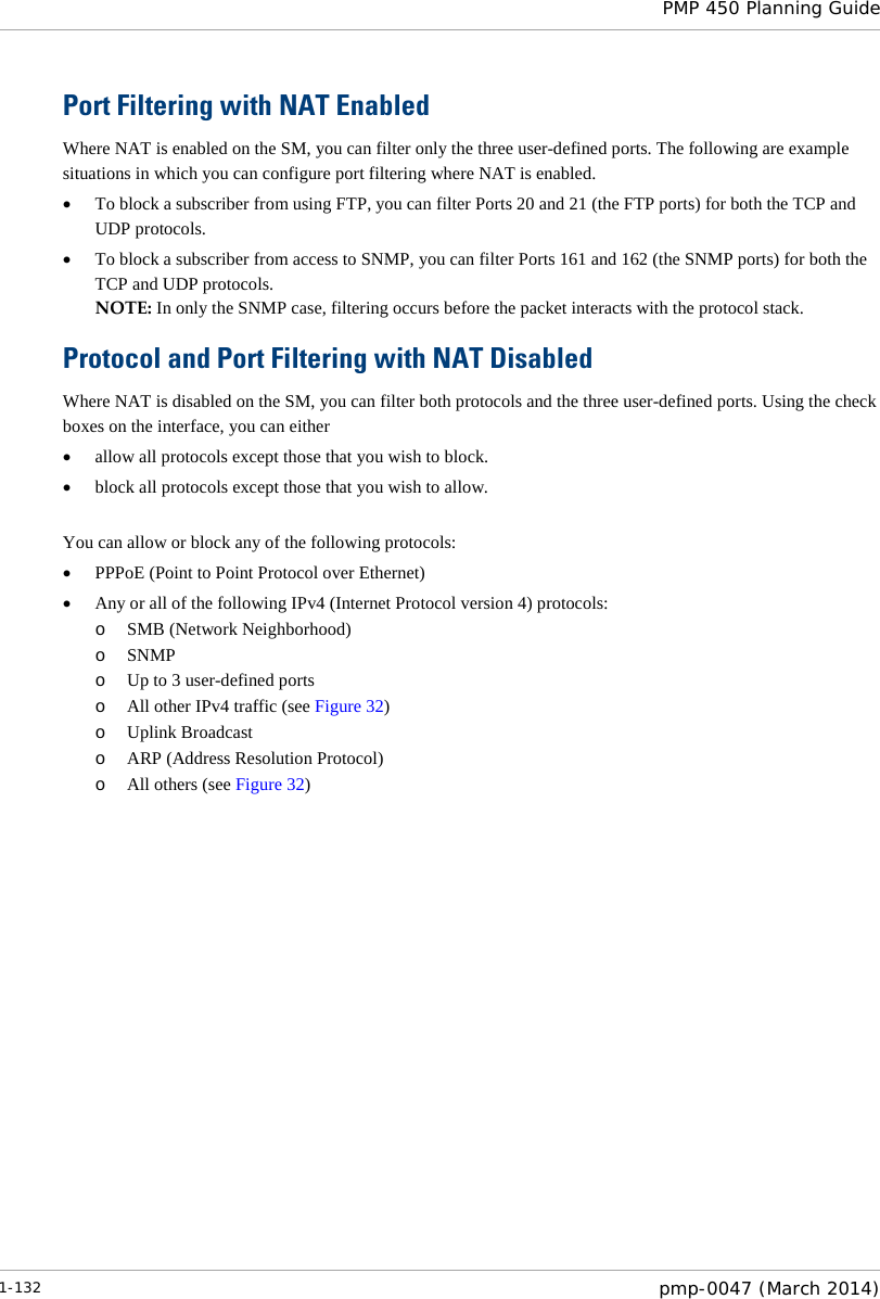  PMP 450 Planning Guide  Port Filtering with NAT Enabled Where NAT is enabled on the SM, you can filter only the three user-defined ports. The following are example situations in which you can configure port filtering where NAT is enabled. • To block a subscriber from using FTP, you can filter Ports 20 and 21 (the FTP ports) for both the TCP and UDP protocols.  • To block a subscriber from access to SNMP, you can filter Ports 161 and 162 (the SNMP ports) for both the TCP and UDP protocols.  NOTE: In only the SNMP case, filtering occurs before the packet interacts with the protocol stack. Protocol and Port Filtering with NAT Disabled Where NAT is disabled on the SM, you can filter both protocols and the three user-defined ports. Using the check boxes on the interface, you can either  • allow all protocols except those that you wish to block. • block all protocols except those that you wish to allow.  You can allow or block any of the following protocols: • PPPoE (Point to Point Protocol over Ethernet) • Any or all of the following IPv4 (Internet Protocol version 4) protocols: o SMB (Network Neighborhood) o SNMP o Up to 3 user-defined ports o All other IPv4 traffic (see Figure 32) o Uplink Broadcast o ARP (Address Resolution Protocol) o All others (see Figure 32)  1-132  pmp-0047 (March 2014)  