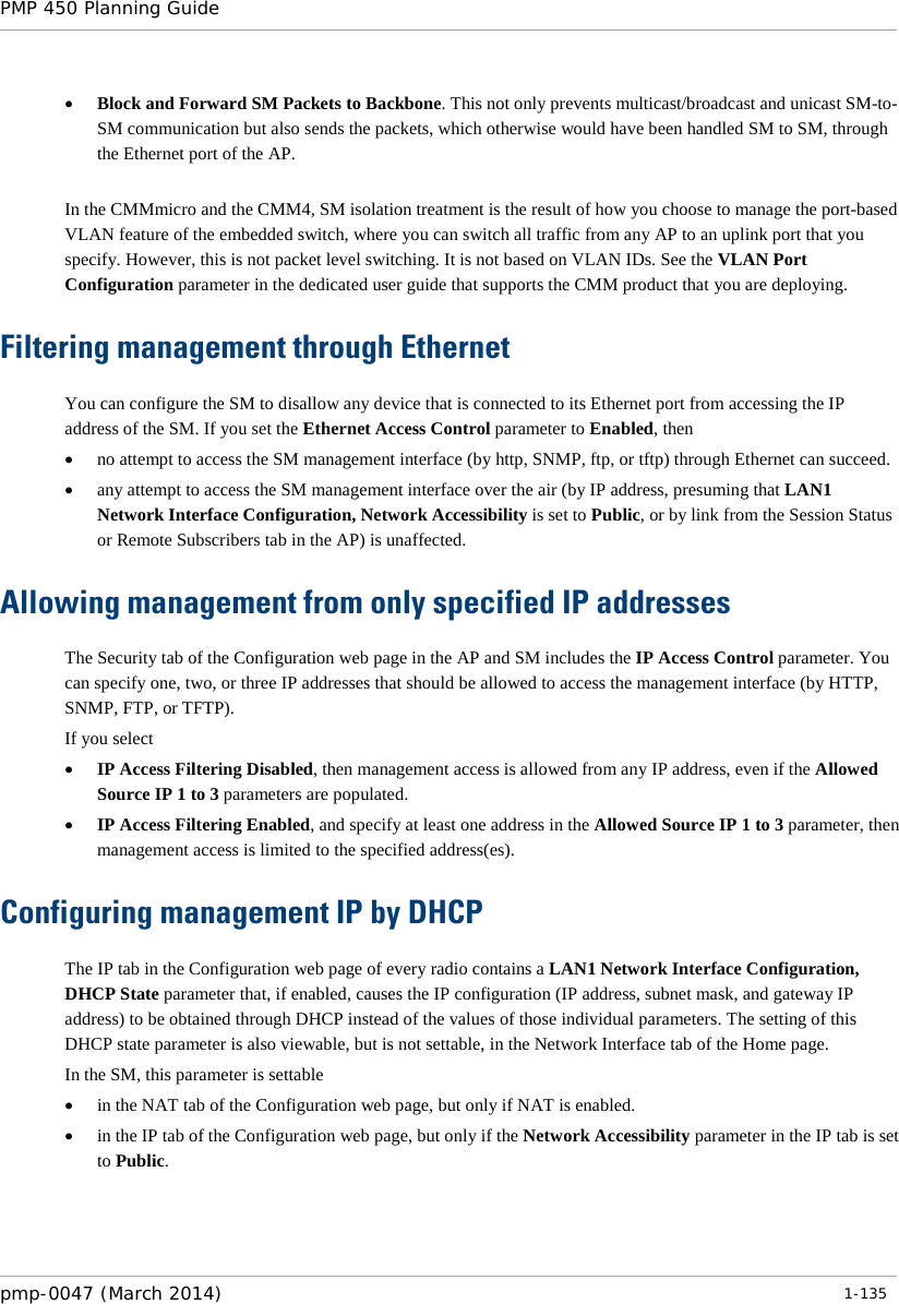 PMP 450 Planning Guide    • Block and Forward SM Packets to Backbone. This not only prevents multicast/broadcast and unicast SM-to-SM communication but also sends the packets, which otherwise would have been handled SM to SM, through the Ethernet port of the AP.  In the CMMmicro and the CMM4, SM isolation treatment is the result of how you choose to manage the port-based VLAN feature of the embedded switch, where you can switch all traffic from any AP to an uplink port that you specify. However, this is not packet level switching. It is not based on VLAN IDs. See the VLAN Port Configuration parameter in the dedicated user guide that supports the CMM product that you are deploying.  Filtering management through Ethernet You can configure the SM to disallow any device that is connected to its Ethernet port from accessing the IP address of the SM. If you set the Ethernet Access Control parameter to Enabled, then • no attempt to access the SM management interface (by http, SNMP, ftp, or tftp) through Ethernet can succeed. • any attempt to access the SM management interface over the air (by IP address, presuming that LAN1 Network Interface Configuration, Network Accessibility is set to Public, or by link from the Session Status or Remote Subscribers tab in the AP) is unaffected. Allowing management from only specified IP addresses The Security tab of the Configuration web page in the AP and SM includes the IP Access Control parameter. You can specify one, two, or three IP addresses that should be allowed to access the management interface (by HTTP, SNMP, FTP, or TFTP).  If you select • IP Access Filtering Disabled, then management access is allowed from any IP address, even if the Allowed Source IP 1 to 3 parameters are populated. • IP Access Filtering Enabled, and specify at least one address in the Allowed Source IP 1 to 3 parameter, then management access is limited to the specified address(es).  Configuring management IP by DHCP The IP tab in the Configuration web page of every radio contains a LAN1 Network Interface Configuration, DHCP State parameter that, if enabled, causes the IP configuration (IP address, subnet mask, and gateway IP address) to be obtained through DHCP instead of the values of those individual parameters. The setting of this DHCP state parameter is also viewable, but is not settable, in the Network Interface tab of the Home page.  In the SM, this parameter is settable • in the NAT tab of the Configuration web page, but only if NAT is enabled. • in the IP tab of the Configuration web page, but only if the Network Accessibility parameter in the IP tab is set to Public. pmp-0047 (March 2014)   1-135  