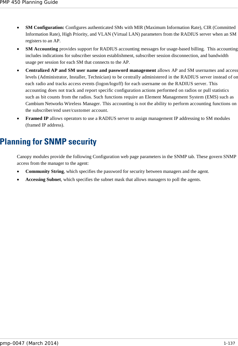 PMP 450 Planning Guide    • SM Configuration: Configures authenticated SMs with MIR (Maximum Information Rate), CIR (Committed Information Rate), High Priority, and VLAN (Virtual LAN) parameters from the RADIUS server when an SM registers to an AP. • SM Accounting provides support for RADIUS accounting messages for usage-based billing.  This accounting includes indications for subscriber session establishment, subscriber session disconnection, and bandwidth usage per session for each SM that connects to the AP.   • Centralized AP and SM user name and password management allows AP and SM usernames and access levels (Administrator, Installer, Technician) to be centrally administered in the RADIUS server instead of on each radio and tracks access events (logon/logoff) for each username on the RADIUS server. This accounting does not track and report specific configuration actions performed on radios or pull statistics such as bit counts from the radios. Such functions require an Element Management System (EMS) such as Cambium Networks Wireless Manager. This accounting is not the ability to perform accounting functions on the subscriber/end user/customer account. • Framed IP allows operators to use a RADIUS server to assign management IP addressing to SM modules (framed IP address). Planning for SNMP security Canopy modules provide the following Configuration web page parameters in the SNMP tab. These govern SNMP access from the manager to the agent: • Community String, which specifies the password for security between managers and the agent. • Accessing Subnet, which specifies the subnet mask that allows managers to poll the agents. pmp-0047 (March 2014)   1-137  