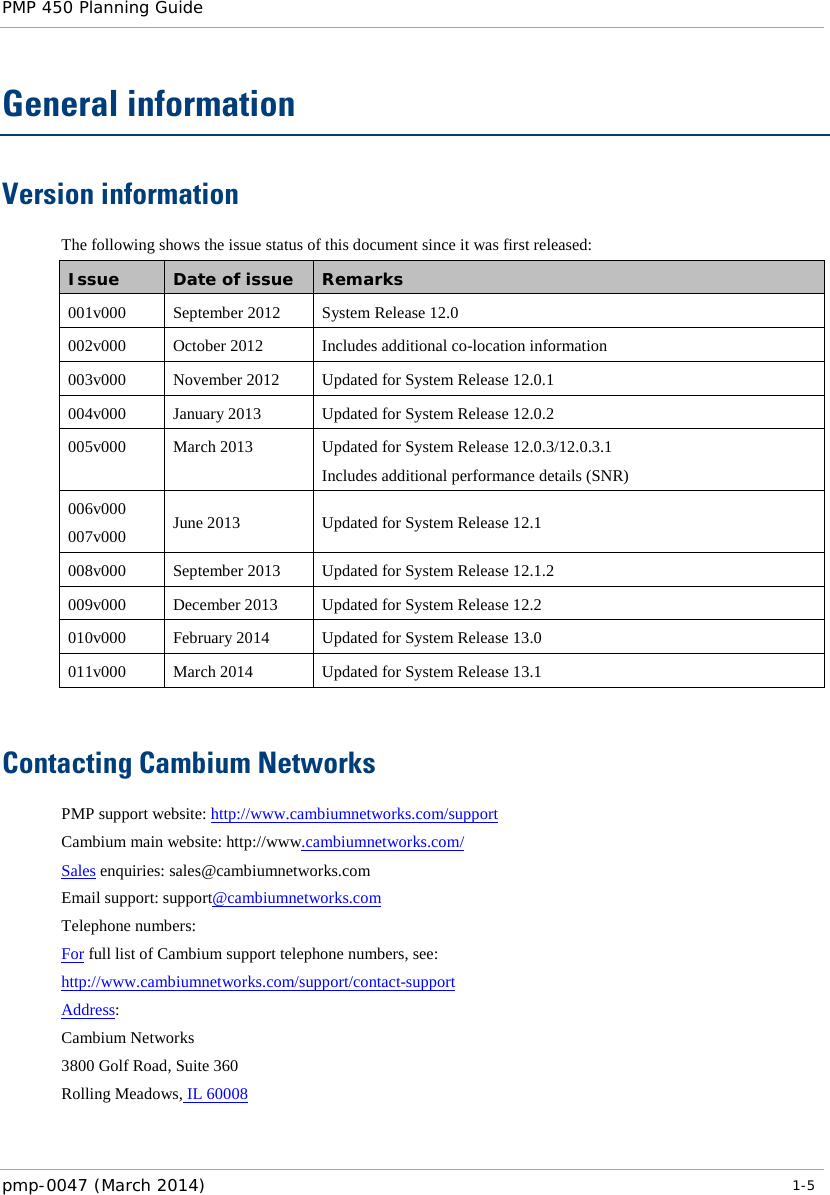 PMP 450 Planning Guide    General information Version information The following shows the issue status of this document since it was first released: Issue Date of issue Remarks 001v000  September 2012 System Release 12.0 002v000  October 2012 Includes additional co-location information 003v000 November 2012 Updated for System Release 12.0.1 004v000 January 2013 Updated for System Release 12.0.2 005v000  March 2013 Updated for System Release 12.0.3/12.0.3.1 Includes additional performance details (SNR) 006v000 007v000 June 2013 Updated for System Release 12.1 008v000 September 2013 Updated for System Release 12.1.2 009v000 December 2013 Updated for System Release 12.2 010v000 February 2014 Updated for System Release 13.0 011v000 March 2014 Updated for System Release 13.1  Contacting Cambium Networks PMP support website: http://www.cambiumnetworks.com/support Cambium main website: http://www.cambiumnetworks.com/  Sales enquiries: sales@cambiumnetworks.com Email support: support@cambiumnetworks.com Telephone numbers: For full list of Cambium support telephone numbers, see: http://www.cambiumnetworks.com/support/contact-support Address: Cambium Networks 3800 Golf Road, Suite 360 Rolling Meadows, IL 60008  pmp-0047 (March 2014)   1-5  