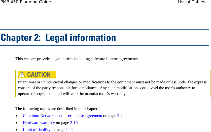 PMP 450 Planning Guide List of Tables  Chapter 2:  Legal information This chapter provides legal notices including software license agreements.    Intentional or unintentional changes or modifications to the equipment must not be made unless under the express consent of the party responsible for compliance.  Any such modifications could void the user’s authority to operate the equipment and will void the manufacturer’s warranty.  The following topics are described in this chapter: • Cambium Networks end user license agreement on page 2-2 • Hardware warranty on page 2-10 • Limit of liability on page 2-11  