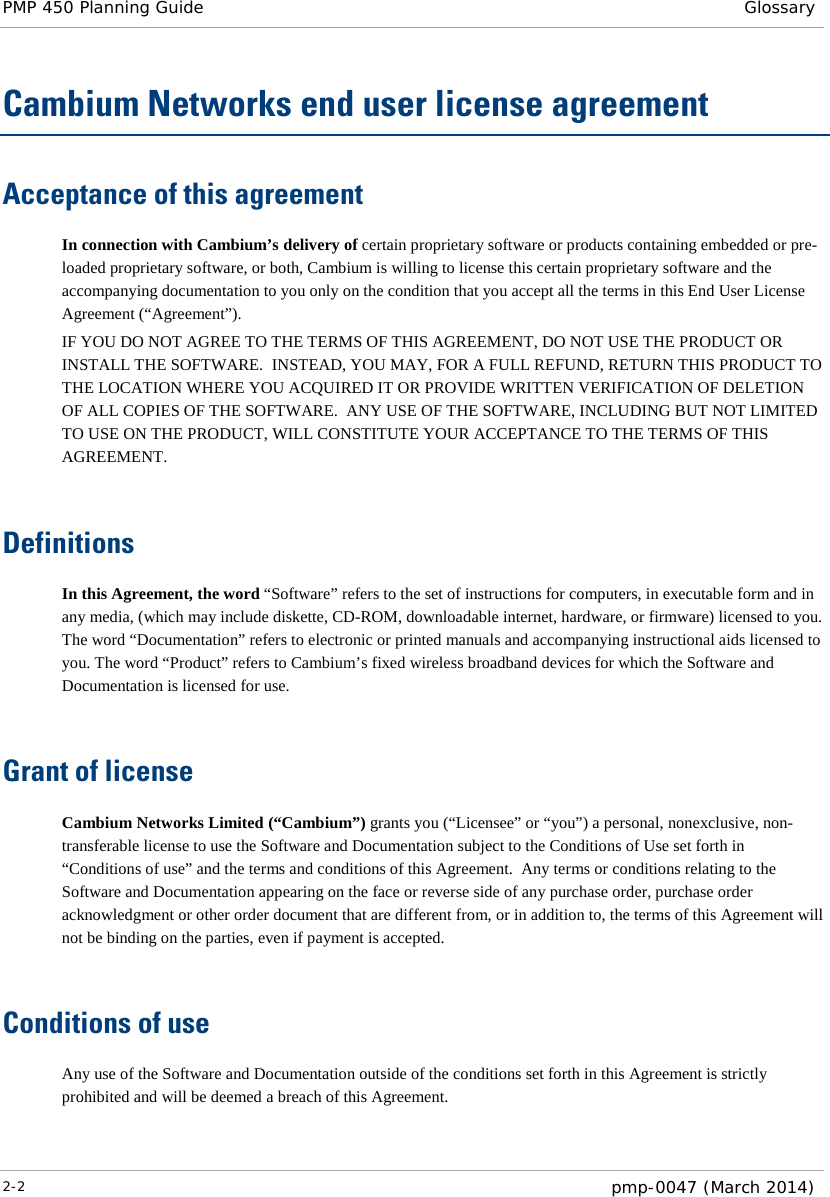 PMP 450 Planning Guide Glossary  Cambium Networks end user license agreement Acceptance of this agreement In connection with Cambium’s delivery of certain proprietary software or products containing embedded or pre-loaded proprietary software, or both, Cambium is willing to license this certain proprietary software and the accompanying documentation to you only on the condition that you accept all the terms in this End User License Agreement (“Agreement”). IF YOU DO NOT AGREE TO THE TERMS OF THIS AGREEMENT, DO NOT USE THE PRODUCT OR INSTALL THE SOFTWARE.  INSTEAD, YOU MAY, FOR A FULL REFUND, RETURN THIS PRODUCT TO THE LOCATION WHERE YOU ACQUIRED IT OR PROVIDE WRITTEN VERIFICATION OF DELETION OF ALL COPIES OF THE SOFTWARE.  ANY USE OF THE SOFTWARE, INCLUDING BUT NOT LIMITED TO USE ON THE PRODUCT, WILL CONSTITUTE YOUR ACCEPTANCE TO THE TERMS OF THIS AGREEMENT.   Definitions In this Agreement, the word “Software” refers to the set of instructions for computers, in executable form and in any media, (which may include diskette, CD-ROM, downloadable internet, hardware, or firmware) licensed to you.  The word “Documentation” refers to electronic or printed manuals and accompanying instructional aids licensed to you. The word “Product” refers to Cambium’s fixed wireless broadband devices for which the Software and Documentation is licensed for use.   Grant of license Cambium Networks Limited (“Cambium”) grants you (“Licensee” or “you”) a personal, nonexclusive, non-transferable license to use the Software and Documentation subject to the Conditions of Use set forth in “Conditions of use” and the terms and conditions of this Agreement.  Any terms or conditions relating to the Software and Documentation appearing on the face or reverse side of any purchase order, purchase order acknowledgment or other order document that are different from, or in addition to, the terms of this Agreement will not be binding on the parties, even if payment is accepted.   Conditions of use Any use of the Software and Documentation outside of the conditions set forth in this Agreement is strictly prohibited and will be deemed a breach of this Agreement.  2-2  pmp-0047 (March 2014)  