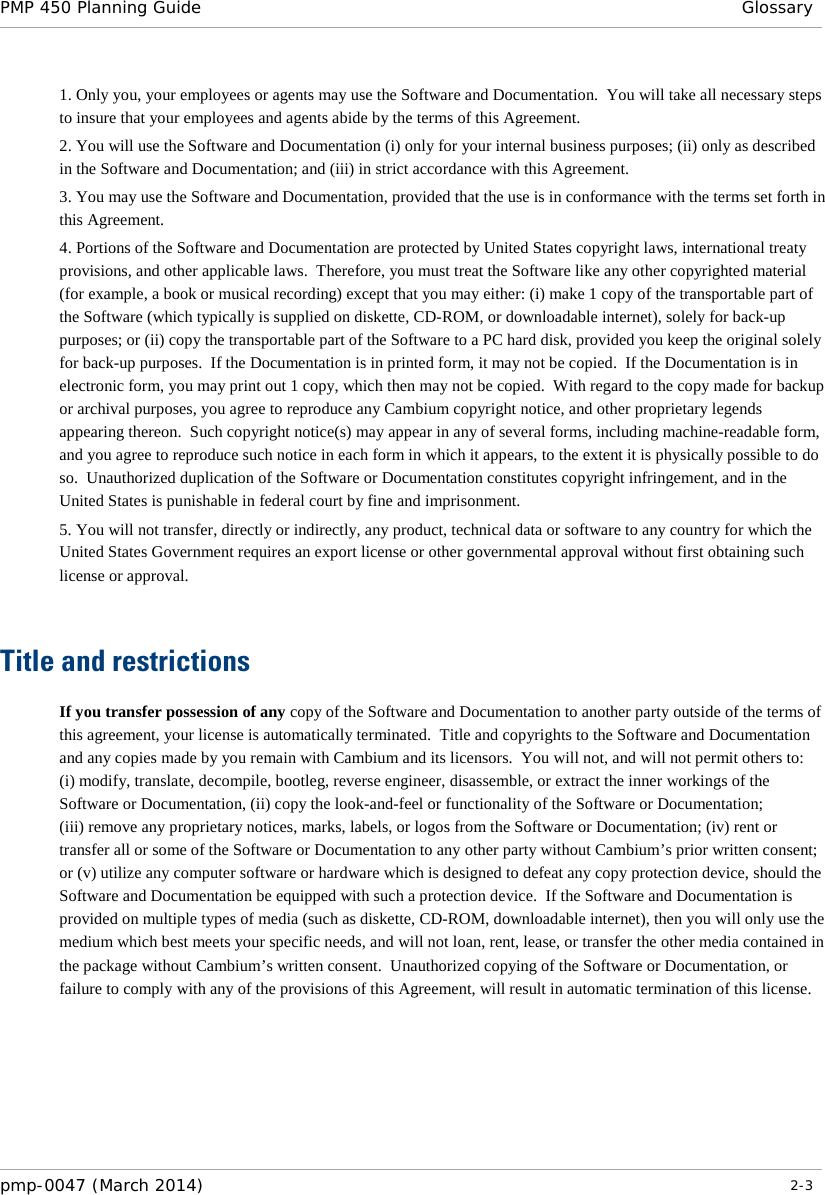 PMP 450 Planning Guide  Glossary  1. Only you, your employees or agents may use the Software and Documentation.  You will take all necessary steps to insure that your employees and agents abide by the terms of this Agreement. 2. You will use the Software and Documentation (i) only for your internal business purposes; (ii) only as described in the Software and Documentation; and (iii) in strict accordance with this Agreement. 3. You may use the Software and Documentation, provided that the use is in conformance with the terms set forth in this Agreement.    4. Portions of the Software and Documentation are protected by United States copyright laws, international treaty provisions, and other applicable laws.  Therefore, you must treat the Software like any other copyrighted material (for example, a book or musical recording) except that you may either: (i) make 1 copy of the transportable part of the Software (which typically is supplied on diskette, CD-ROM, or downloadable internet), solely for back-up purposes; or (ii) copy the transportable part of the Software to a PC hard disk, provided you keep the original solely for back-up purposes.  If the Documentation is in printed form, it may not be copied.  If the Documentation is in electronic form, you may print out 1 copy, which then may not be copied.  With regard to the copy made for backup or archival purposes, you agree to reproduce any Cambium copyright notice, and other proprietary legends appearing thereon.  Such copyright notice(s) may appear in any of several forms, including machine-readable form, and you agree to reproduce such notice in each form in which it appears, to the extent it is physically possible to do so.  Unauthorized duplication of the Software or Documentation constitutes copyright infringement, and in the United States is punishable in federal court by fine and imprisonment.   5. You will not transfer, directly or indirectly, any product, technical data or software to any country for which the United States Government requires an export license or other governmental approval without first obtaining such license or approval.   Title and restrictions If you transfer possession of any copy of the Software and Documentation to another party outside of the terms of this agreement, your license is automatically terminated.  Title and copyrights to the Software and Documentation and any copies made by you remain with Cambium and its licensors.  You will not, and will not permit others to: (i) modify, translate, decompile, bootleg, reverse engineer, disassemble, or extract the inner workings of the Software or Documentation, (ii) copy the look-and-feel or functionality of the Software or Documentation; (iii) remove any proprietary notices, marks, labels, or logos from the Software or Documentation; (iv) rent or transfer all or some of the Software or Documentation to any other party without Cambium’s prior written consent; or (v) utilize any computer software or hardware which is designed to defeat any copy protection device, should the Software and Documentation be equipped with such a protection device.  If the Software and Documentation is provided on multiple types of media (such as diskette, CD-ROM, downloadable internet), then you will only use the medium which best meets your specific needs, and will not loan, rent, lease, or transfer the other media contained in the package without Cambium’s written consent.  Unauthorized copying of the Software or Documentation, or failure to comply with any of the provisions of this Agreement, will result in automatic termination of this license.  pmp-0047 (March 2014)   2-3  