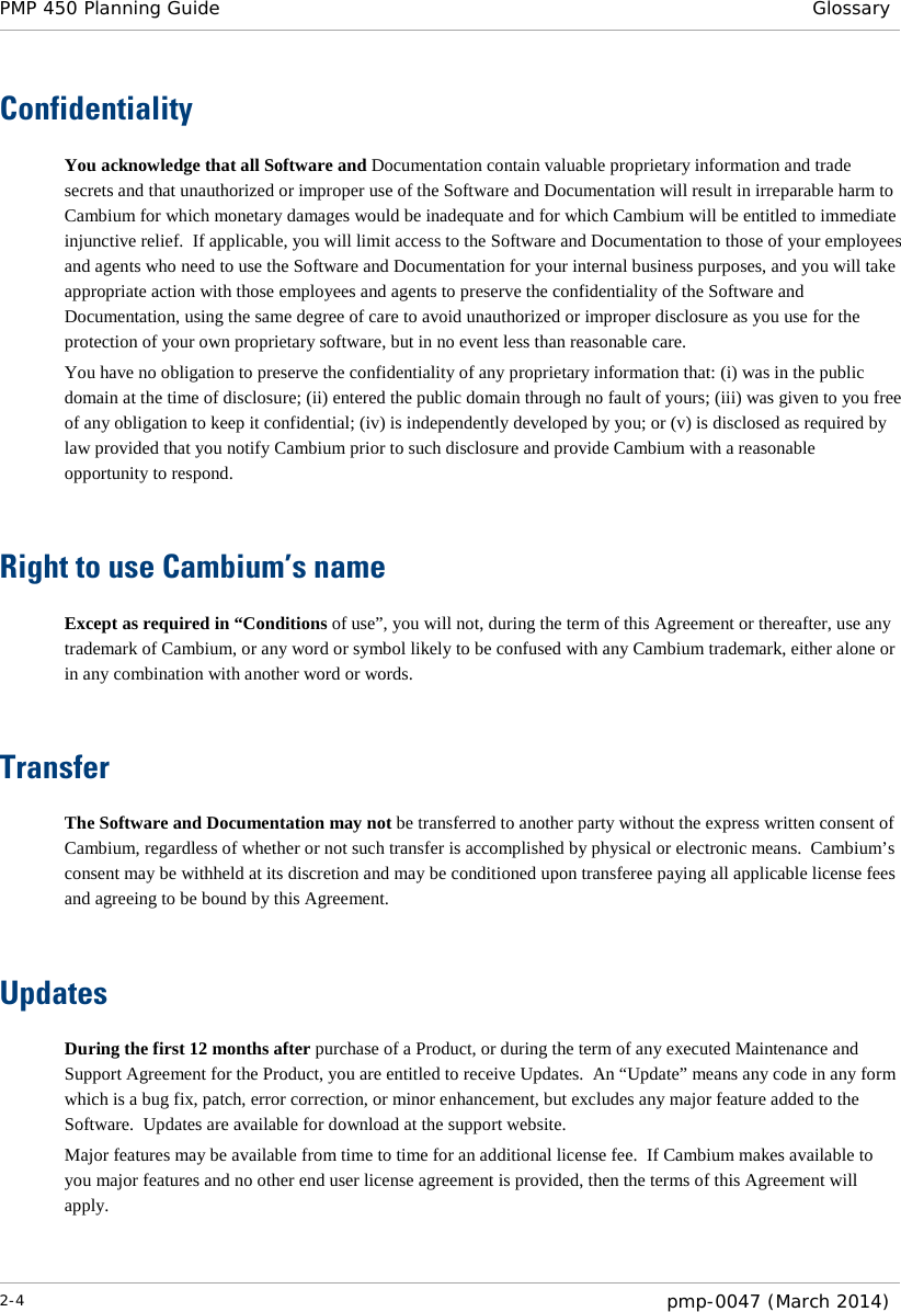 PMP 450 Planning Guide Glossary  Confidentiality You acknowledge that all Software and Documentation contain valuable proprietary information and trade secrets and that unauthorized or improper use of the Software and Documentation will result in irreparable harm to Cambium for which monetary damages would be inadequate and for which Cambium will be entitled to immediate injunctive relief.  If applicable, you will limit access to the Software and Documentation to those of your employees and agents who need to use the Software and Documentation for your internal business purposes, and you will take appropriate action with those employees and agents to preserve the confidentiality of the Software and Documentation, using the same degree of care to avoid unauthorized or improper disclosure as you use for the protection of your own proprietary software, but in no event less than reasonable care. You have no obligation to preserve the confidentiality of any proprietary information that: (i) was in the public domain at the time of disclosure; (ii) entered the public domain through no fault of yours; (iii) was given to you free of any obligation to keep it confidential; (iv) is independently developed by you; or (v) is disclosed as required by law provided that you notify Cambium prior to such disclosure and provide Cambium with a reasonable opportunity to respond.   Right to use Cambium’s name Except as required in “Conditions of use”, you will not, during the term of this Agreement or thereafter, use any trademark of Cambium, or any word or symbol likely to be confused with any Cambium trademark, either alone or in any combination with another word or words.   Transfer The Software and Documentation may not be transferred to another party without the express written consent of Cambium, regardless of whether or not such transfer is accomplished by physical or electronic means.  Cambium’s consent may be withheld at its discretion and may be conditioned upon transferee paying all applicable license fees and agreeing to be bound by this Agreement.   Updates During the first 12 months after purchase of a Product, or during the term of any executed Maintenance and Support Agreement for the Product, you are entitled to receive Updates.  An “Update” means any code in any form which is a bug fix, patch, error correction, or minor enhancement, but excludes any major feature added to the Software.  Updates are available for download at the support website. Major features may be available from time to time for an additional license fee.  If Cambium makes available to you major features and no other end user license agreement is provided, then the terms of this Agreement will apply.   2-4  pmp-0047 (March 2014)  