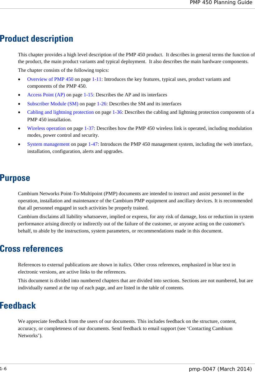  PMP 450 Planning Guide  Product description This chapter provides a high level description of the PMP 450 product.  It describes in general terms the function of the product, the main product variants and typical deployment.  It also describes the main hardware components. The chapter consists of the following topics: • Overview of PMP 450 on page 1-11: Introduces the key features, typical uses, product variants and components of the PMP 450. • Access Point (AP) on page 1-15: Describes the AP and its interfaces  • Subscriber Module (SM) on page 1-26: Describes the SM and its interfaces • Cabling and lightning protection on page 1-36: Describes the cabling and lightning protection components of a PMP 450 installation. • Wireless operation on page 1-37: Describes how the PMP 450 wireless link is operated, including modulation modes, power control and security. • System management on page 1-47: Introduces the PMP 450 management system, including the web interface, installation, configuration, alerts and upgrades.  Purpose Cambium Networks Point-To-Multipoint (PMP) documents are intended to instruct and assist personnel in the operation, installation and maintenance of the Cambium PMP equipment and ancillary devices. It is recommended that all personnel engaged in such activities be properly trained. Cambium disclaims all liability whatsoever, implied or express, for any risk of damage, loss or reduction in system performance arising directly or indirectly out of the failure of the customer, or anyone acting on the customer&apos;s behalf, to abide by the instructions, system parameters, or recommendations made in this document. Cross references References to external publications are shown in italics. Other cross references, emphasized in blue text in electronic versions, are active links to the references. This document is divided into numbered chapters that are divided into sections. Sections are not numbered, but are individually named at the top of each page, and are listed in the table of contents. Feedback We appreciate feedback from the users of our documents. This includes feedback on the structure, content, accuracy, or completeness of our documents. Send feedback to email support (see ‘Contacting Cambium Networks’). 1-6  pmp-0047 (March 2014)  