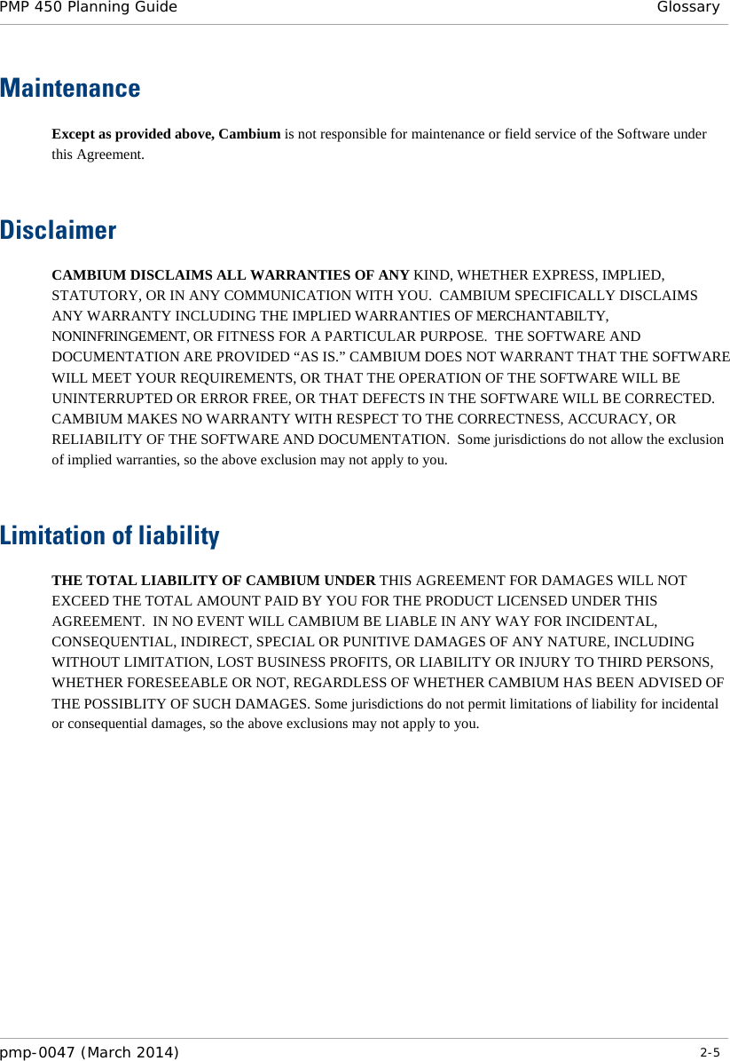 PMP 450 Planning Guide  Glossary  Maintenance Except as provided above, Cambium is not responsible for maintenance or field service of the Software under this Agreement.   Disclaimer CAMBIUM DISCLAIMS ALL WARRANTIES OF ANY KIND, WHETHER EXPRESS, IMPLIED, STATUTORY, OR IN ANY COMMUNICATION WITH YOU.  CAMBIUM SPECIFICALLY DISCLAIMS ANY WARRANTY INCLUDING THE IMPLIED WARRANTIES OF MERCHANTABILTY, NONINFRINGEMENT, OR FITNESS FOR A PARTICULAR PURPOSE.  THE SOFTWARE AND DOCUMENTATION ARE PROVIDED “AS IS.” CAMBIUM DOES NOT WARRANT THAT THE SOFTWARE WILL MEET YOUR REQUIREMENTS, OR THAT THE OPERATION OF THE SOFTWARE WILL BE UNINTERRUPTED OR ERROR FREE, OR THAT DEFECTS IN THE SOFTWARE WILL BE CORRECTED.  CAMBIUM MAKES NO WARRANTY WITH RESPECT TO THE CORRECTNESS, ACCURACY, OR RELIABILITY OF THE SOFTWARE AND DOCUMENTATION.  Some jurisdictions do not allow the exclusion of implied warranties, so the above exclusion may not apply to you.   Limitation of liability THE TOTAL LIABILITY OF CAMBIUM UNDER THIS AGREEMENT FOR DAMAGES WILL NOT EXCEED THE TOTAL AMOUNT PAID BY YOU FOR THE PRODUCT LICENSED UNDER THIS AGREEMENT.  IN NO EVENT WILL CAMBIUM BE LIABLE IN ANY WAY FOR INCIDENTAL, CONSEQUENTIAL, INDIRECT, SPECIAL OR PUNITIVE DAMAGES OF ANY NATURE, INCLUDING WITHOUT LIMITATION, LOST BUSINESS PROFITS, OR LIABILITY OR INJURY TO THIRD PERSONS, WHETHER FORESEEABLE OR NOT, REGARDLESS OF WHETHER CAMBIUM HAS BEEN ADVISED OF THE POSSIBLITY OF SUCH DAMAGES. Some jurisdictions do not permit limitations of liability for incidental or consequential damages, so the above exclusions may not apply to you.   pmp-0047 (March 2014)   2-5  