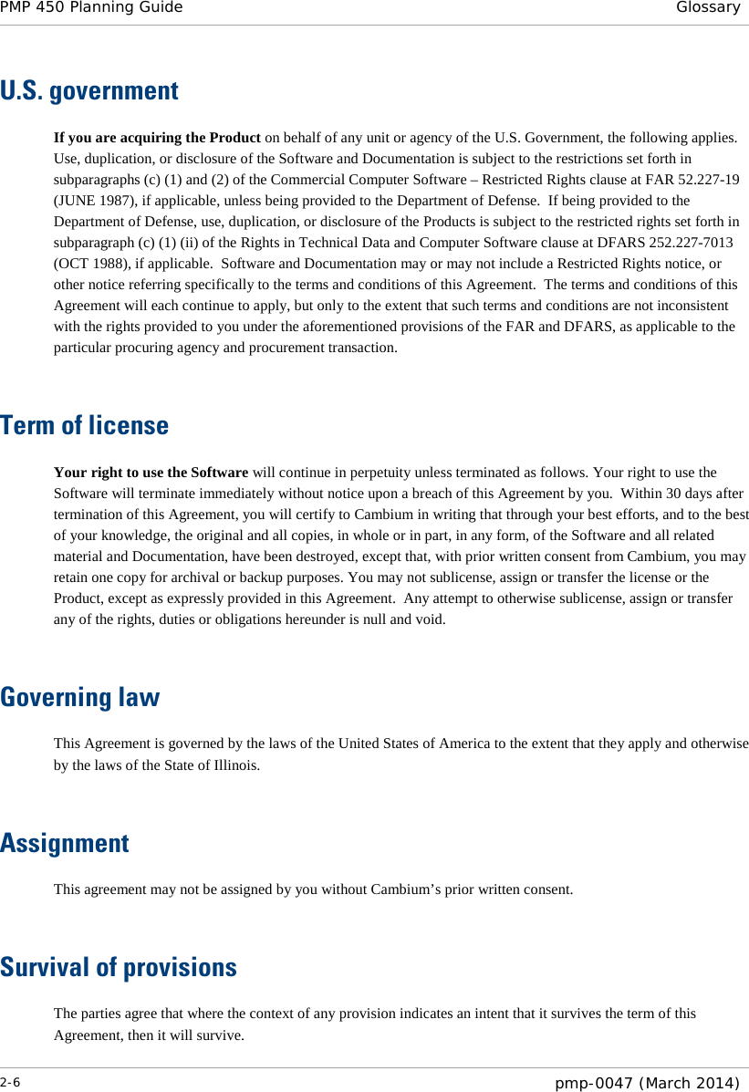 PMP 450 Planning Guide Glossary  U.S. government If you are acquiring the Product on behalf of any unit or agency of the U.S. Government, the following applies.  Use, duplication, or disclosure of the Software and Documentation is subject to the restrictions set forth in subparagraphs (c) (1) and (2) of the Commercial Computer Software – Restricted Rights clause at FAR 52.227-19 (JUNE 1987), if applicable, unless being provided to the Department of Defense.  If being provided to the Department of Defense, use, duplication, or disclosure of the Products is subject to the restricted rights set forth in subparagraph (c) (1) (ii) of the Rights in Technical Data and Computer Software clause at DFARS 252.227-7013 (OCT 1988), if applicable.  Software and Documentation may or may not include a Restricted Rights notice, or other notice referring specifically to the terms and conditions of this Agreement.  The terms and conditions of this Agreement will each continue to apply, but only to the extent that such terms and conditions are not inconsistent with the rights provided to you under the aforementioned provisions of the FAR and DFARS, as applicable to the particular procuring agency and procurement transaction.   Term of license Your right to use the Software will continue in perpetuity unless terminated as follows. Your right to use the Software will terminate immediately without notice upon a breach of this Agreement by you.  Within 30 days after termination of this Agreement, you will certify to Cambium in writing that through your best efforts, and to the best of your knowledge, the original and all copies, in whole or in part, in any form, of the Software and all related material and Documentation, have been destroyed, except that, with prior written consent from Cambium, you may retain one copy for archival or backup purposes. You may not sublicense, assign or transfer the license or the Product, except as expressly provided in this Agreement.  Any attempt to otherwise sublicense, assign or transfer any of the rights, duties or obligations hereunder is null and void.   Governing law This Agreement is governed by the laws of the United States of America to the extent that they apply and otherwise by the laws of the State of Illinois.   Assignment This agreement may not be assigned by you without Cambium’s prior written consent.   Survival of provisions The parties agree that where the context of any provision indicates an intent that it survives the term of this Agreement, then it will survive. 2-6  pmp-0047 (March 2014)  